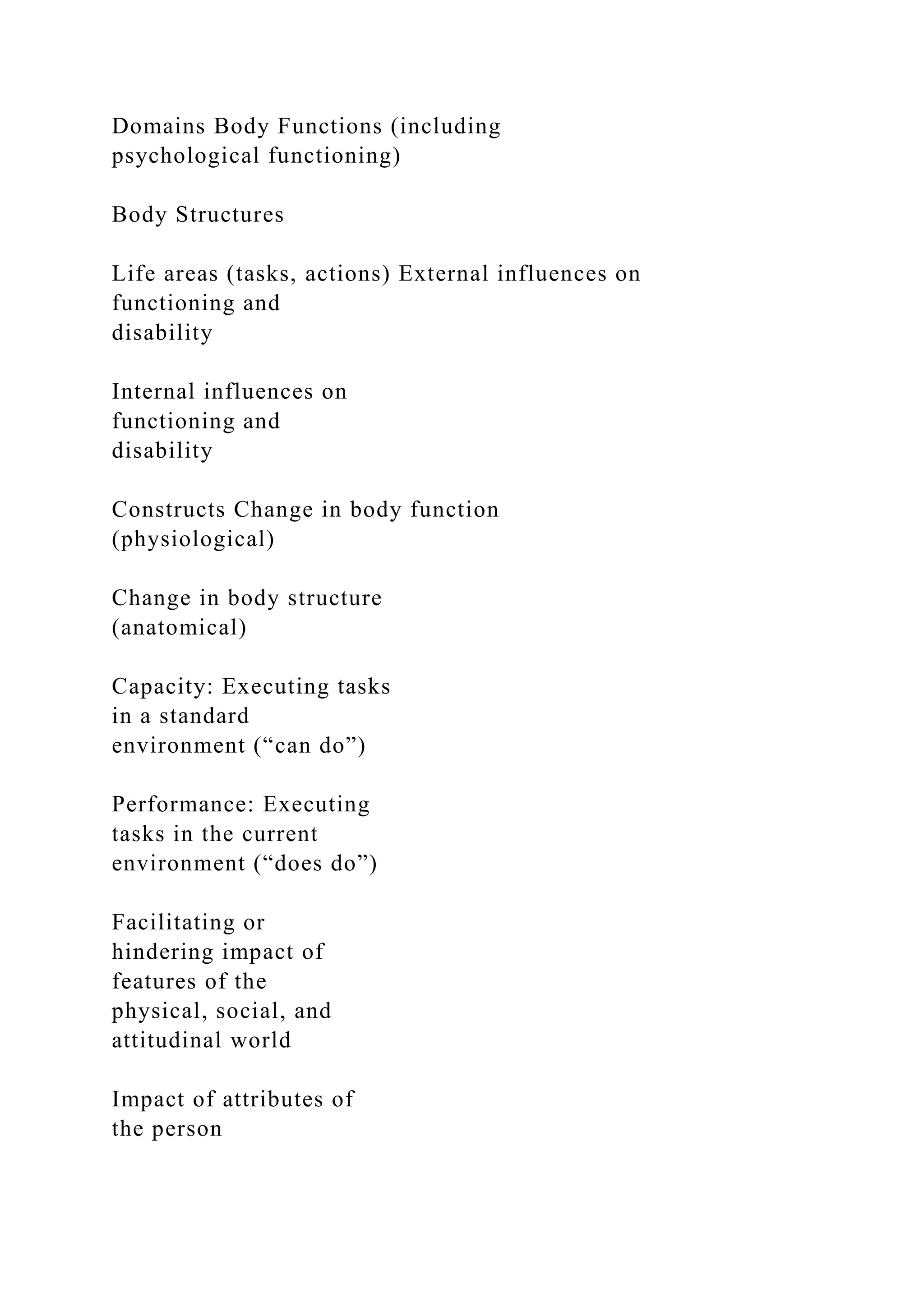 Domains Body Functions (including
psychological functioning)
Body Structures
Life areas (tasks, actions) External influences on
functioning and
disability
Internal influences on
functioning and
disability
Constructs Change in body function
(physiological)
Change in body structure
(anatomical)
Capacity: Executing tasks
in a standard
environment (“can do”)
Performance: Executing
tasks in the current
environment (“does do”)
Facilitating or
hindering impact of
features of the
physical, social, and
attitudinal world
Impact of attributes of
the person
 