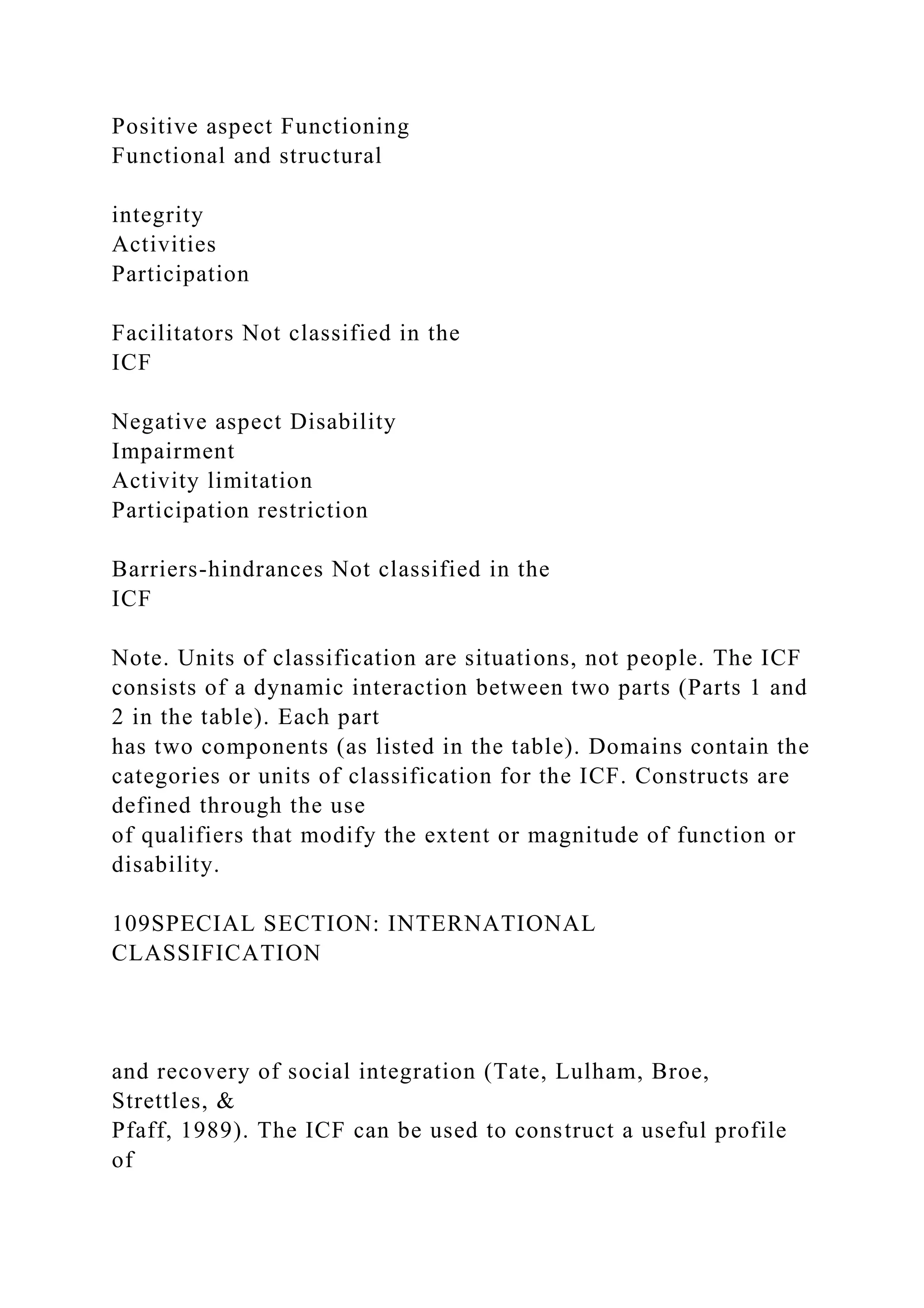 Positive aspect Functioning
Functional and structural
integrity
Activities
Participation
Facilitators Not classified in the
ICF
Negative aspect Disability
Impairment
Activity limitation
Participation restriction
Barriers-hindrances Not classified in the
ICF
Note. Units of classification are situations, not people. The ICF
consists of a dynamic interaction between two parts (Parts 1 and
2 in the table). Each part
has two components (as listed in the table). Domains contain the
categories or units of classification for the ICF. Constructs are
defined through the use
of qualifiers that modify the extent or magnitude of function or
disability.
109SPECIAL SECTION: INTERNATIONAL
CLASSIFICATION
and recovery of social integration (Tate, Lulham, Broe,
Strettles, &
Pfaff, 1989). The ICF can be used to construct a useful profile
of
 
