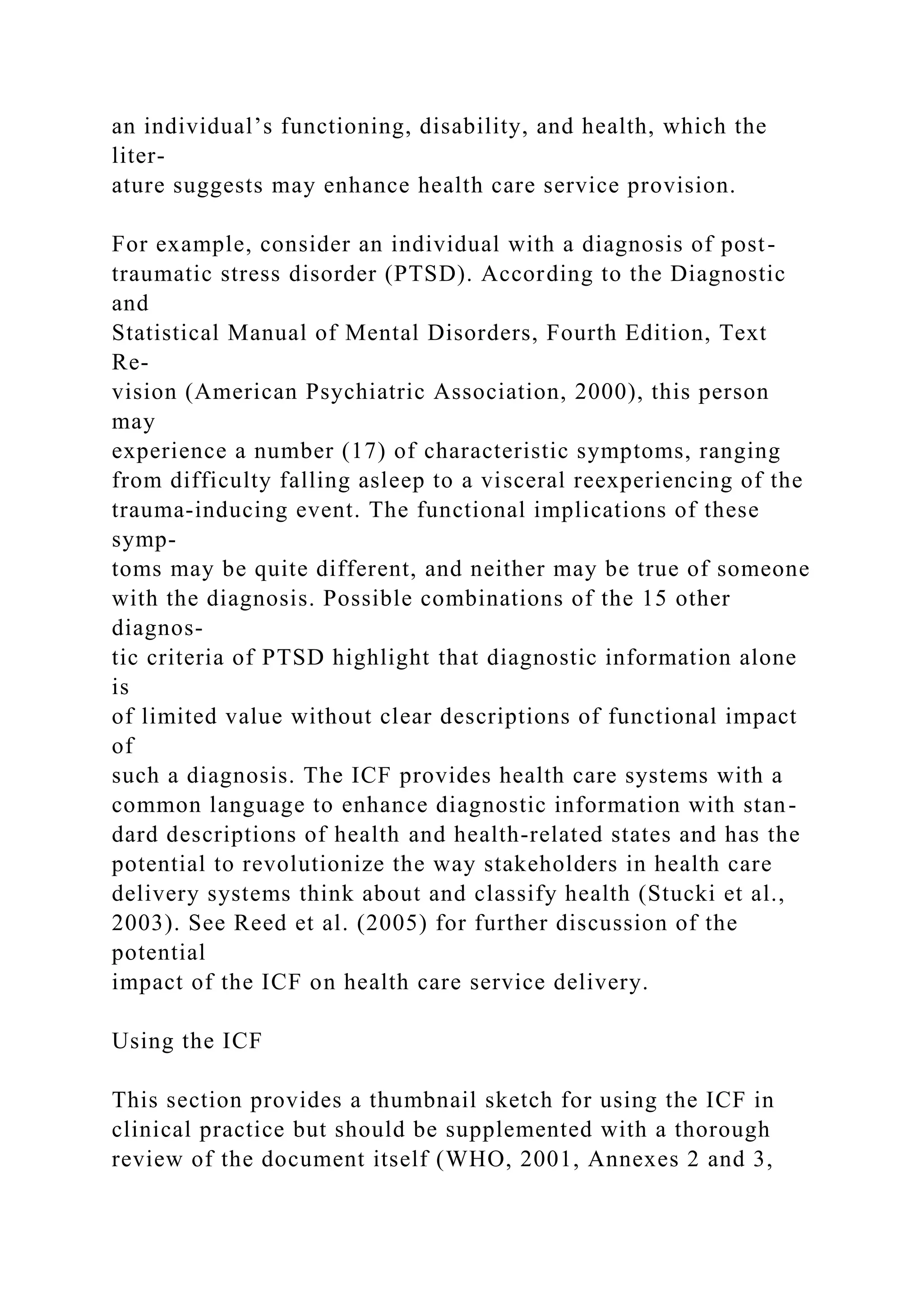 an individual’s functioning, disability, and health, which the
liter-
ature suggests may enhance health care service provision.
For example, consider an individual with a diagnosis of post-
traumatic stress disorder (PTSD). According to the Diagnostic
and
Statistical Manual of Mental Disorders, Fourth Edition, Text
Re-
vision (American Psychiatric Association, 2000), this person
may
experience a number (17) of characteristic symptoms, ranging
from difficulty falling asleep to a visceral reexperiencing of the
trauma-inducing event. The functional implications of these
symp-
toms may be quite different, and neither may be true of someone
with the diagnosis. Possible combinations of the 15 other
diagnos-
tic criteria of PTSD highlight that diagnostic information alone
is
of limited value without clear descriptions of functional impact
of
such a diagnosis. The ICF provides health care systems with a
common language to enhance diagnostic information with stan-
dard descriptions of health and health-related states and has the
potential to revolutionize the way stakeholders in health care
delivery systems think about and classify health (Stucki et al.,
2003). See Reed et al. (2005) for further discussion of the
potential
impact of the ICF on health care service delivery.
Using the ICF
This section provides a thumbnail sketch for using the ICF in
clinical practice but should be supplemented with a thorough
review of the document itself (WHO, 2001, Annexes 2 and 3,
 