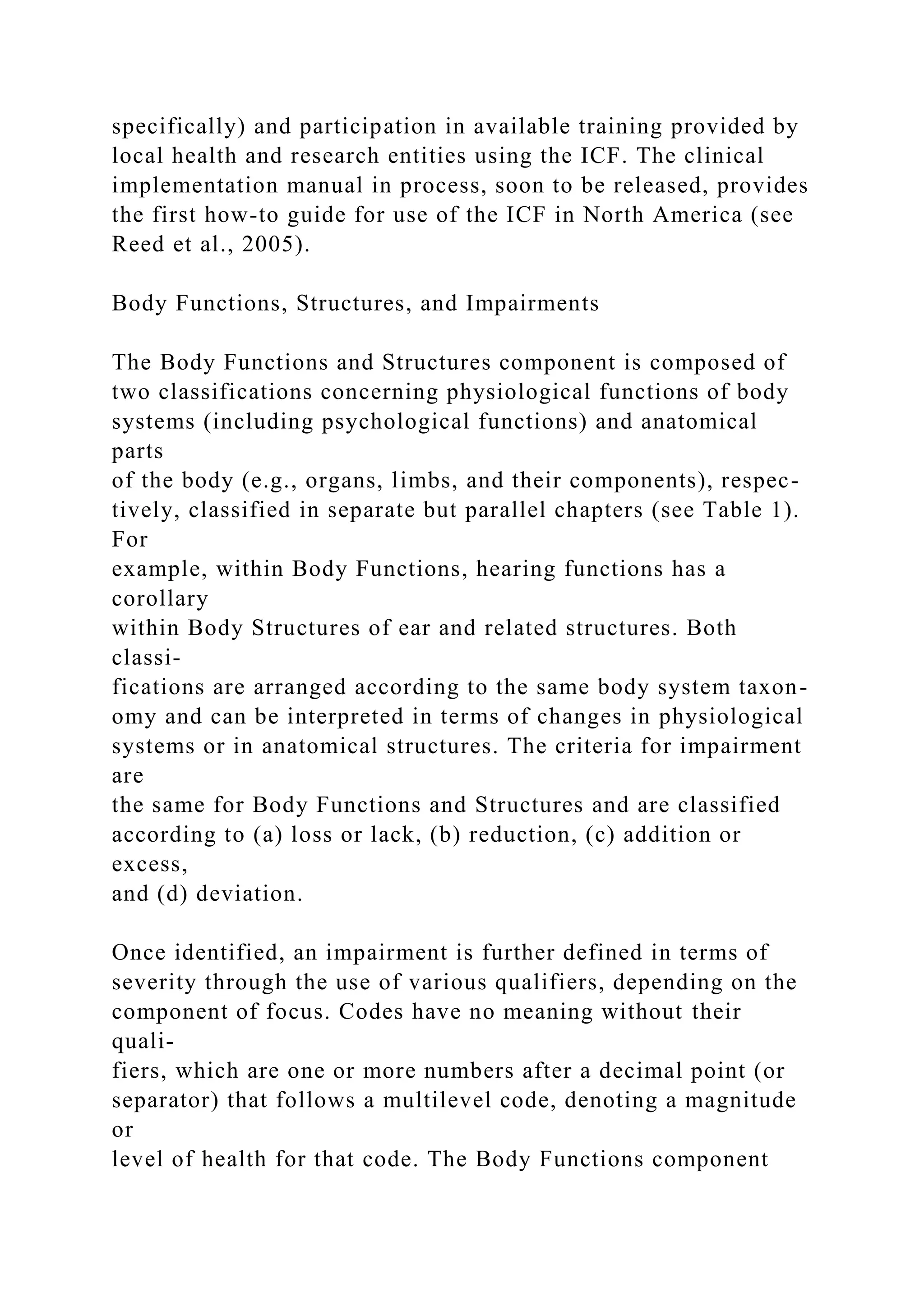 specifically) and participation in available training provided by
local health and research entities using the ICF. The clinical
implementation manual in process, soon to be released, provides
the first how-to guide for use of the ICF in North America (see
Reed et al., 2005).
Body Functions, Structures, and Impairments
The Body Functions and Structures component is composed of
two classifications concerning physiological functions of body
systems (including psychological functions) and anatomical
parts
of the body (e.g., organs, limbs, and their components), respec-
tively, classified in separate but parallel chapters (see Table 1).
For
example, within Body Functions, hearing functions has a
corollary
within Body Structures of ear and related structures. Both
classi-
fications are arranged according to the same body system taxon-
omy and can be interpreted in terms of changes in physiological
systems or in anatomical structures. The criteria for impairment
are
the same for Body Functions and Structures and are classified
according to (a) loss or lack, (b) reduction, (c) addition or
excess,
and (d) deviation.
Once identified, an impairment is further defined in terms of
severity through the use of various qualifiers, depending on the
component of focus. Codes have no meaning without their
quali-
fiers, which are one or more numbers after a decimal point (or
separator) that follows a multilevel code, denoting a magnitude
or
level of health for that code. The Body Functions component
 