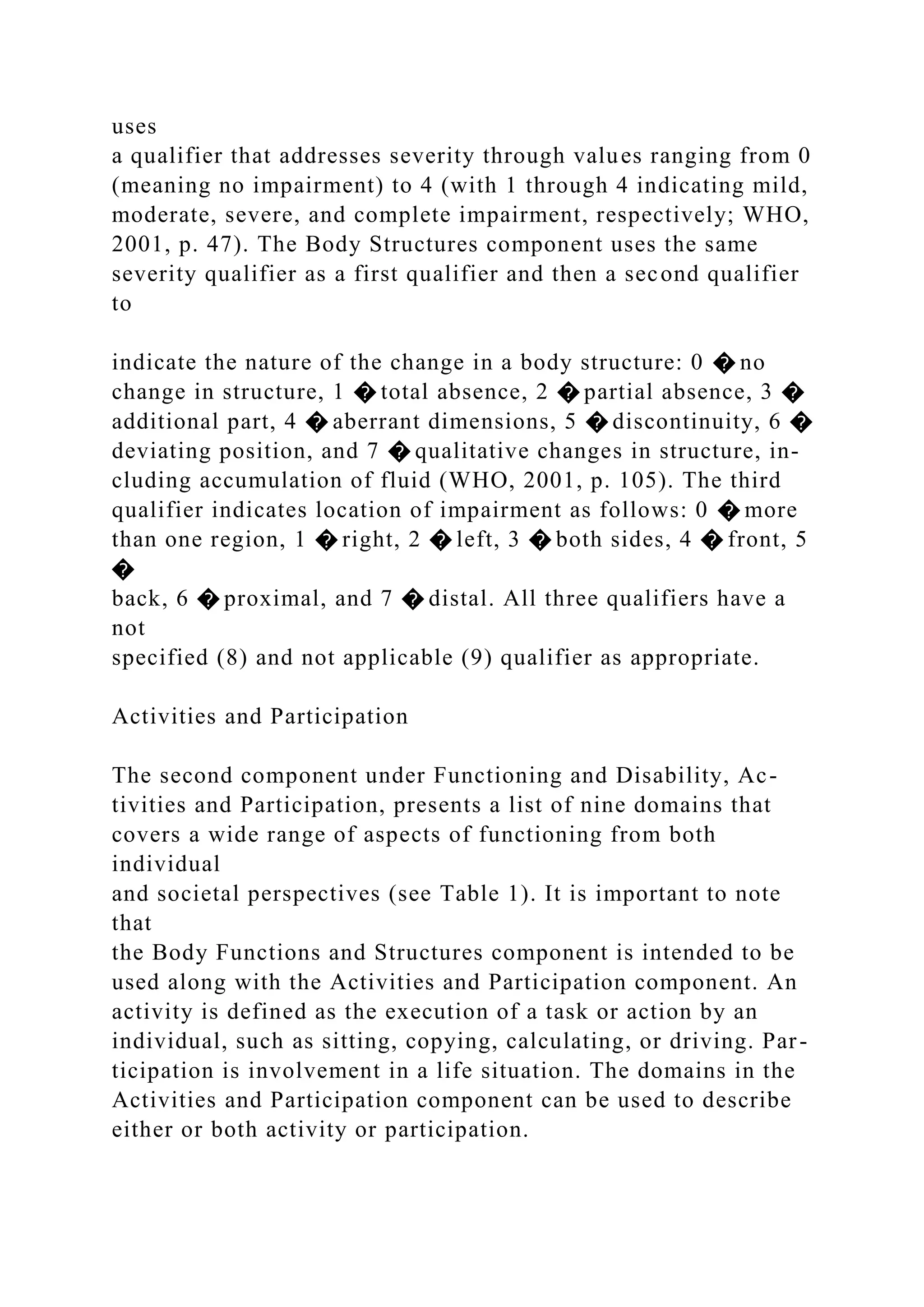 uses
a qualifier that addresses severity through values ranging from 0
(meaning no impairment) to 4 (with 1 through 4 indicating mild,
moderate, severe, and complete impairment, respectively; WHO,
2001, p. 47). The Body Structures component uses the same
severity qualifier as a first qualifier and then a second qualifier
to
indicate the nature of the change in a body structure: 0 � no
change in structure, 1 � total absence, 2 � partial absence, 3 �
additional part, 4 � aberrant dimensions, 5 � discontinuity, 6 �
deviating position, and 7 � qualitative changes in structure, in-
cluding accumulation of fluid (WHO, 2001, p. 105). The third
qualifier indicates location of impairment as follows: 0 � more
than one region, 1 � right, 2 � left, 3 � both sides, 4 � front, 5
�
back, 6 � proximal, and 7 � distal. All three qualifiers have a
not
specified (8) and not applicable (9) qualifier as appropriate.
Activities and Participation
The second component under Functioning and Disability, Ac-
tivities and Participation, presents a list of nine domains that
covers a wide range of aspects of functioning from both
individual
and societal perspectives (see Table 1). It is important to note
that
the Body Functions and Structures component is intended to be
used along with the Activities and Participation component. An
activity is defined as the execution of a task or action by an
individual, such as sitting, copying, calculating, or driving. Par-
ticipation is involvement in a life situation. The domains in the
Activities and Participation component can be used to describe
either or both activity or participation.
 