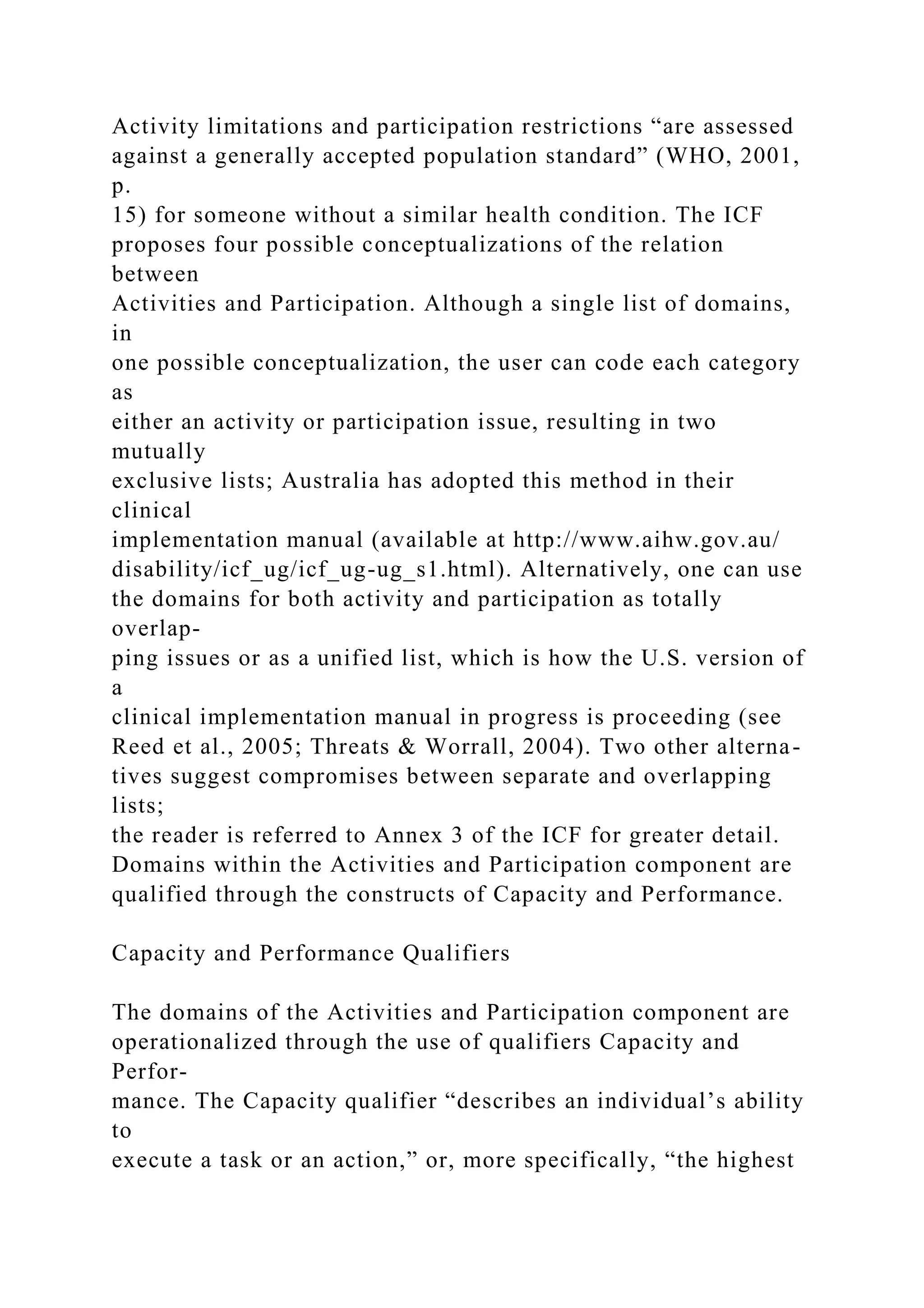 Activity limitations and participation restrictions “are assessed
against a generally accepted population standard” (WHO, 2001,
p.
15) for someone without a similar health condition. The ICF
proposes four possible conceptualizations of the relation
between
Activities and Participation. Although a single list of domains,
in
one possible conceptualization, the user can code each category
as
either an activity or participation issue, resulting in two
mutually
exclusive lists; Australia has adopted this method in their
clinical
implementation manual (available at http://www.aihw.gov.au/
disability/icf_ug/icf_ug-ug_s1.html). Alternatively, one can use
the domains for both activity and participation as totally
overlap-
ping issues or as a unified list, which is how the U.S. version of
a
clinical implementation manual in progress is proceeding (see
Reed et al., 2005; Threats & Worrall, 2004). Two other alterna-
tives suggest compromises between separate and overlapping
lists;
the reader is referred to Annex 3 of the ICF for greater detail.
Domains within the Activities and Participation component are
qualified through the constructs of Capacity and Performance.
Capacity and Performance Qualifiers
The domains of the Activities and Participation component are
operationalized through the use of qualifiers Capacity and
Perfor-
mance. The Capacity qualifier “describes an individual’s ability
to
execute a task or an action,” or, more specifically, “the highest
 