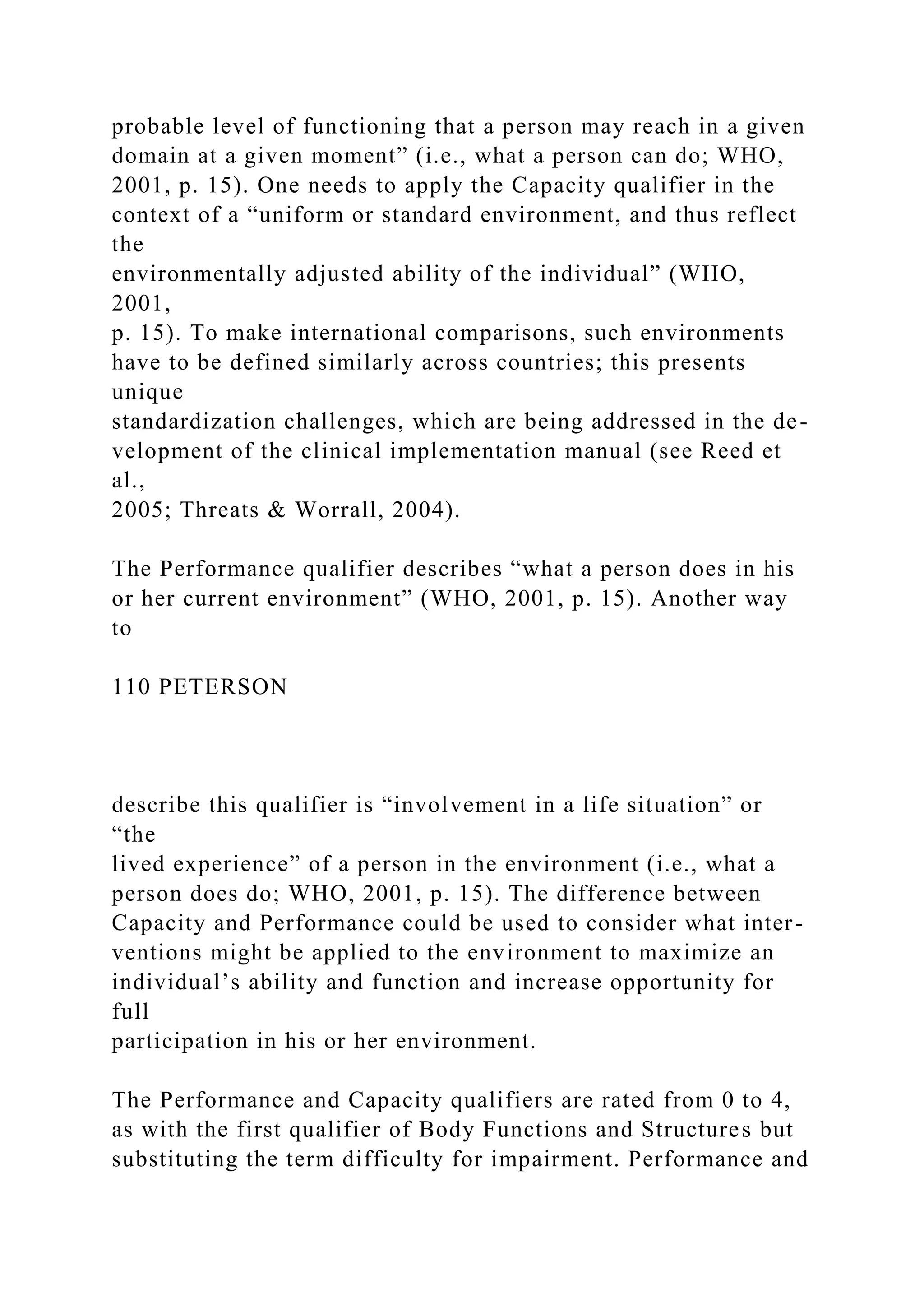 probable level of functioning that a person may reach in a given
domain at a given moment” (i.e., what a person can do; WHO,
2001, p. 15). One needs to apply the Capacity qualifier in the
context of a “uniform or standard environment, and thus reflect
the
environmentally adjusted ability of the individual” (WHO,
2001,
p. 15). To make international comparisons, such environments
have to be defined similarly across countries; this presents
unique
standardization challenges, which are being addressed in the de-
velopment of the clinical implementation manual (see Reed et
al.,
2005; Threats & Worrall, 2004).
The Performance qualifier describes “what a person does in his
or her current environment” (WHO, 2001, p. 15). Another way
to
110 PETERSON
describe this qualifier is “involvement in a life situation” or
“the
lived experience” of a person in the environment (i.e., what a
person does do; WHO, 2001, p. 15). The difference between
Capacity and Performance could be used to consider what inter-
ventions might be applied to the environment to maximize an
individual’s ability and function and increase opportunity for
full
participation in his or her environment.
The Performance and Capacity qualifiers are rated from 0 to 4,
as with the first qualifier of Body Functions and Structures but
substituting the term difficulty for impairment. Performance and
 