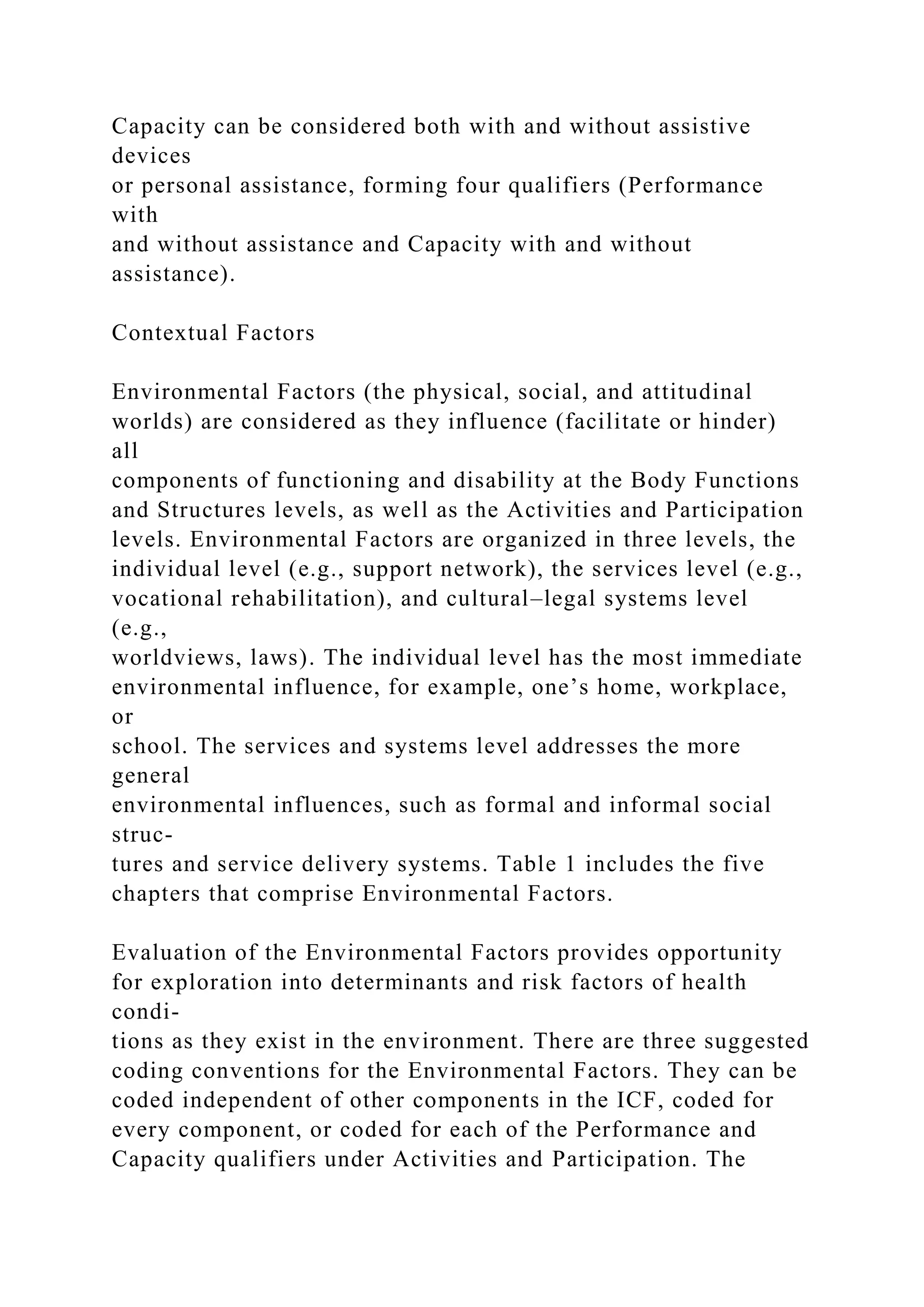 Capacity can be considered both with and without assistive
devices
or personal assistance, forming four qualifiers (Performance
with
and without assistance and Capacity with and without
assistance).
Contextual Factors
Environmental Factors (the physical, social, and attitudinal
worlds) are considered as they influence (facilitate or hinder)
all
components of functioning and disability at the Body Functions
and Structures levels, as well as the Activities and Participation
levels. Environmental Factors are organized in three levels, the
individual level (e.g., support network), the services level (e.g.,
vocational rehabilitation), and cultural–legal systems level
(e.g.,
worldviews, laws). The individual level has the most immediate
environmental influence, for example, one’s home, workplace,
or
school. The services and systems level addresses the more
general
environmental influences, such as formal and informal social
struc-
tures and service delivery systems. Table 1 includes the five
chapters that comprise Environmental Factors.
Evaluation of the Environmental Factors provides opportunity
for exploration into determinants and risk factors of health
condi-
tions as they exist in the environment. There are three suggested
coding conventions for the Environmental Factors. They can be
coded independent of other components in the ICF, coded for
every component, or coded for each of the Performance and
Capacity qualifiers under Activities and Participation. The
 
