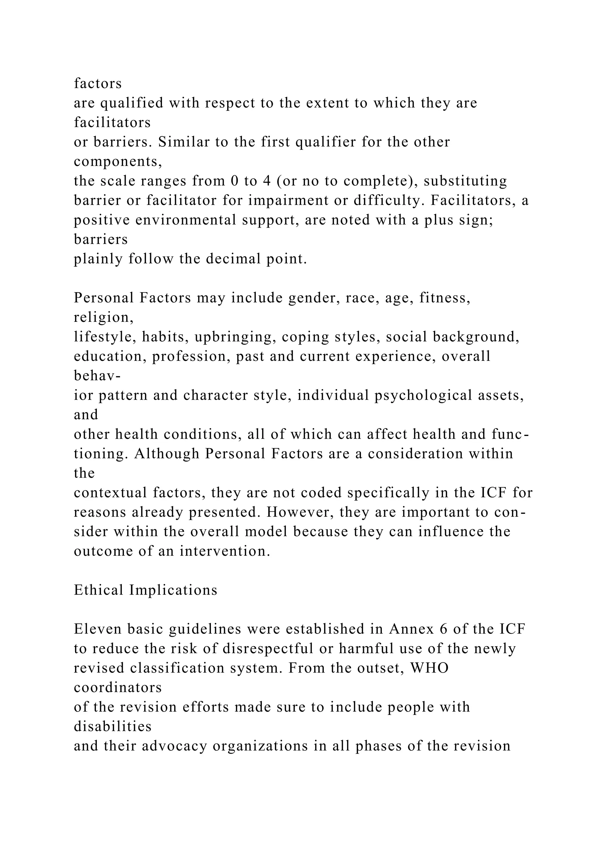 factors
are qualified with respect to the extent to which they are
facilitators
or barriers. Similar to the first qualifier for the other
components,
the scale ranges from 0 to 4 (or no to complete), substituting
barrier or facilitator for impairment or difficulty. Facilitators, a
positive environmental support, are noted with a plus sign;
barriers
plainly follow the decimal point.
Personal Factors may include gender, race, age, fitness,
religion,
lifestyle, habits, upbringing, coping styles, social background,
education, profession, past and current experience, overall
behav-
ior pattern and character style, individual psychological assets,
and
other health conditions, all of which can affect health and func-
tioning. Although Personal Factors are a consideration within
the
contextual factors, they are not coded specifically in the ICF for
reasons already presented. However, they are important to con-
sider within the overall model because they can influence the
outcome of an intervention.
Ethical Implications
Eleven basic guidelines were established in Annex 6 of the ICF
to reduce the risk of disrespectful or harmful use of the newly
revised classification system. From the outset, WHO
coordinators
of the revision efforts made sure to include people with
disabilities
and their advocacy organizations in all phases of the revision
 