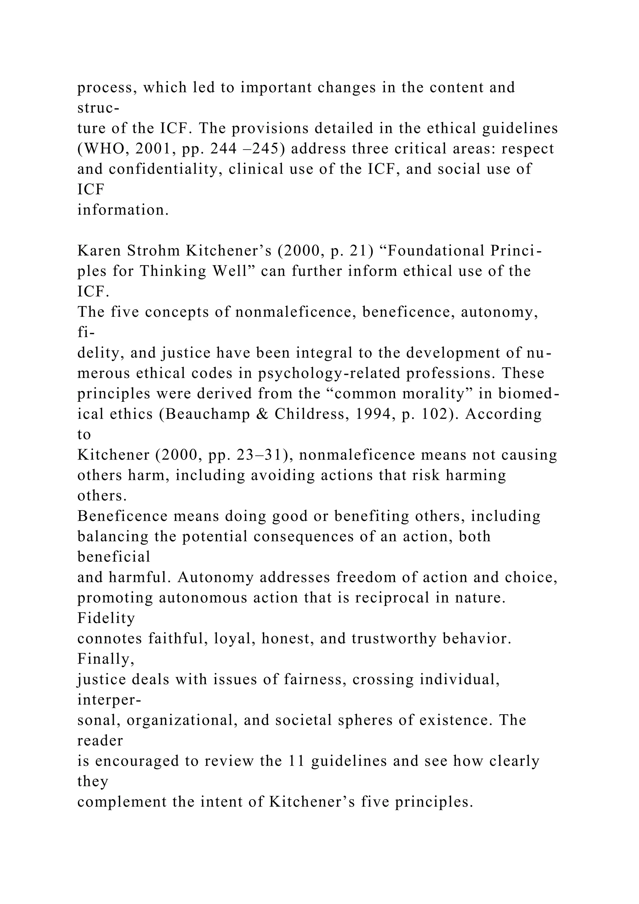 process, which led to important changes in the content and
struc-
ture of the ICF. The provisions detailed in the ethical guidelines
(WHO, 2001, pp. 244 –245) address three critical areas: respect
and confidentiality, clinical use of the ICF, and social use of
ICF
information.
Karen Strohm Kitchener’s (2000, p. 21) “Foundational Princi-
ples for Thinking Well” can further inform ethical use of the
ICF.
The five concepts of nonmaleficence, beneficence, autonomy,
fi-
delity, and justice have been integral to the development of nu-
merous ethical codes in psychology-related professions. These
principles were derived from the “common morality” in biomed-
ical ethics (Beauchamp & Childress, 1994, p. 102). According
to
Kitchener (2000, pp. 23–31), nonmaleficence means not causing
others harm, including avoiding actions that risk harming
others.
Beneficence means doing good or benefiting others, including
balancing the potential consequences of an action, both
beneficial
and harmful. Autonomy addresses freedom of action and choice,
promoting autonomous action that is reciprocal in nature.
Fidelity
connotes faithful, loyal, honest, and trustworthy behavior.
Finally,
justice deals with issues of fairness, crossing individual,
interper-
sonal, organizational, and societal spheres of existence. The
reader
is encouraged to review the 11 guidelines and see how clearly
they
complement the intent of Kitchener’s five principles.
 