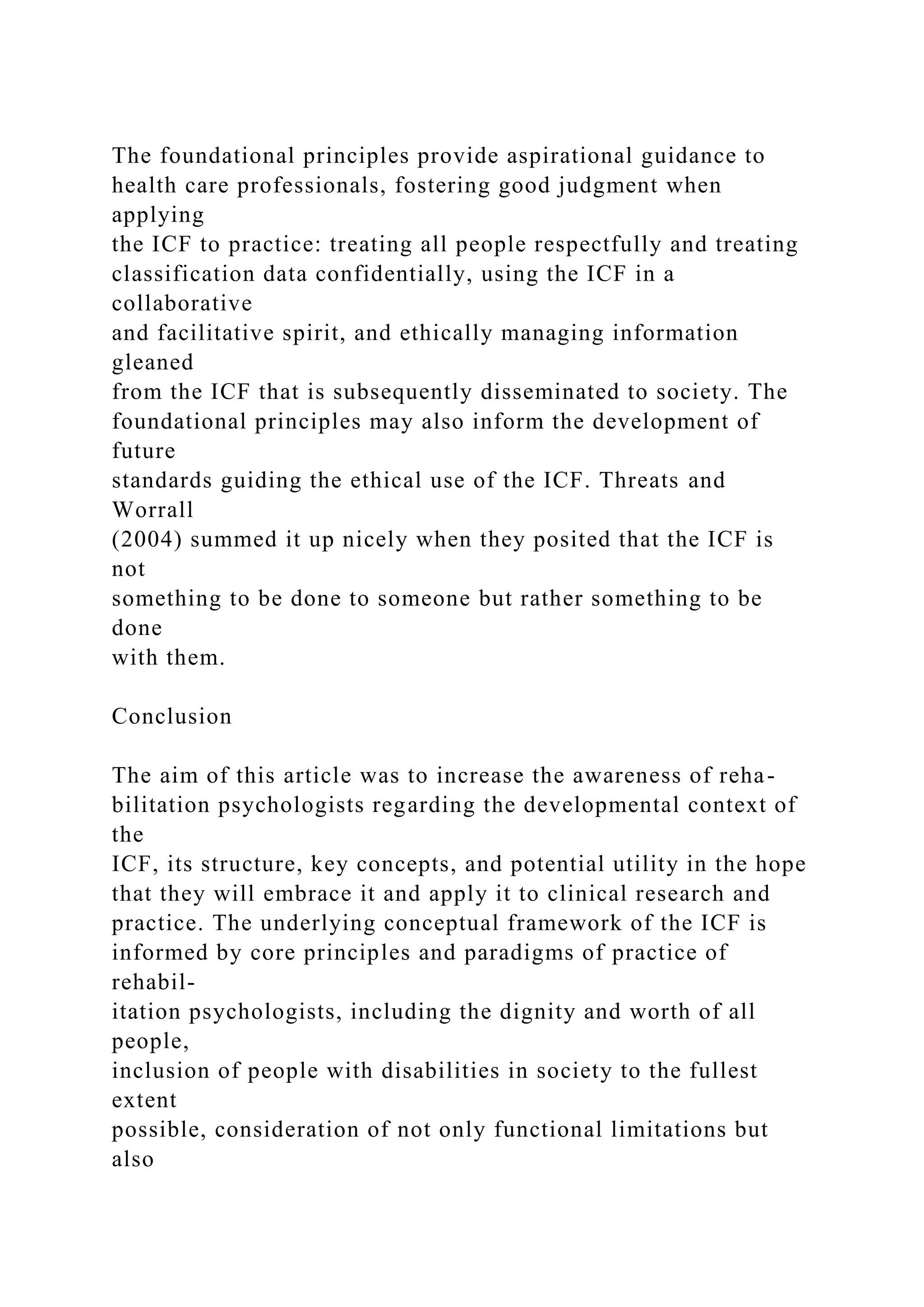 The foundational principles provide aspirational guidance to
health care professionals, fostering good judgment when
applying
the ICF to practice: treating all people respectfully and treating
classification data confidentially, using the ICF in a
collaborative
and facilitative spirit, and ethically managing information
gleaned
from the ICF that is subsequently disseminated to society. The
foundational principles may also inform the development of
future
standards guiding the ethical use of the ICF. Threats and
Worrall
(2004) summed it up nicely when they posited that the ICF is
not
something to be done to someone but rather something to be
done
with them.
Conclusion
The aim of this article was to increase the awareness of reha-
bilitation psychologists regarding the developmental context of
the
ICF, its structure, key concepts, and potential utility in the hope
that they will embrace it and apply it to clinical research and
practice. The underlying conceptual framework of the ICF is
informed by core principles and paradigms of practice of
rehabil-
itation psychologists, including the dignity and worth of all
people,
inclusion of people with disabilities in society to the fullest
extent
possible, consideration of not only functional limitations but
also
 