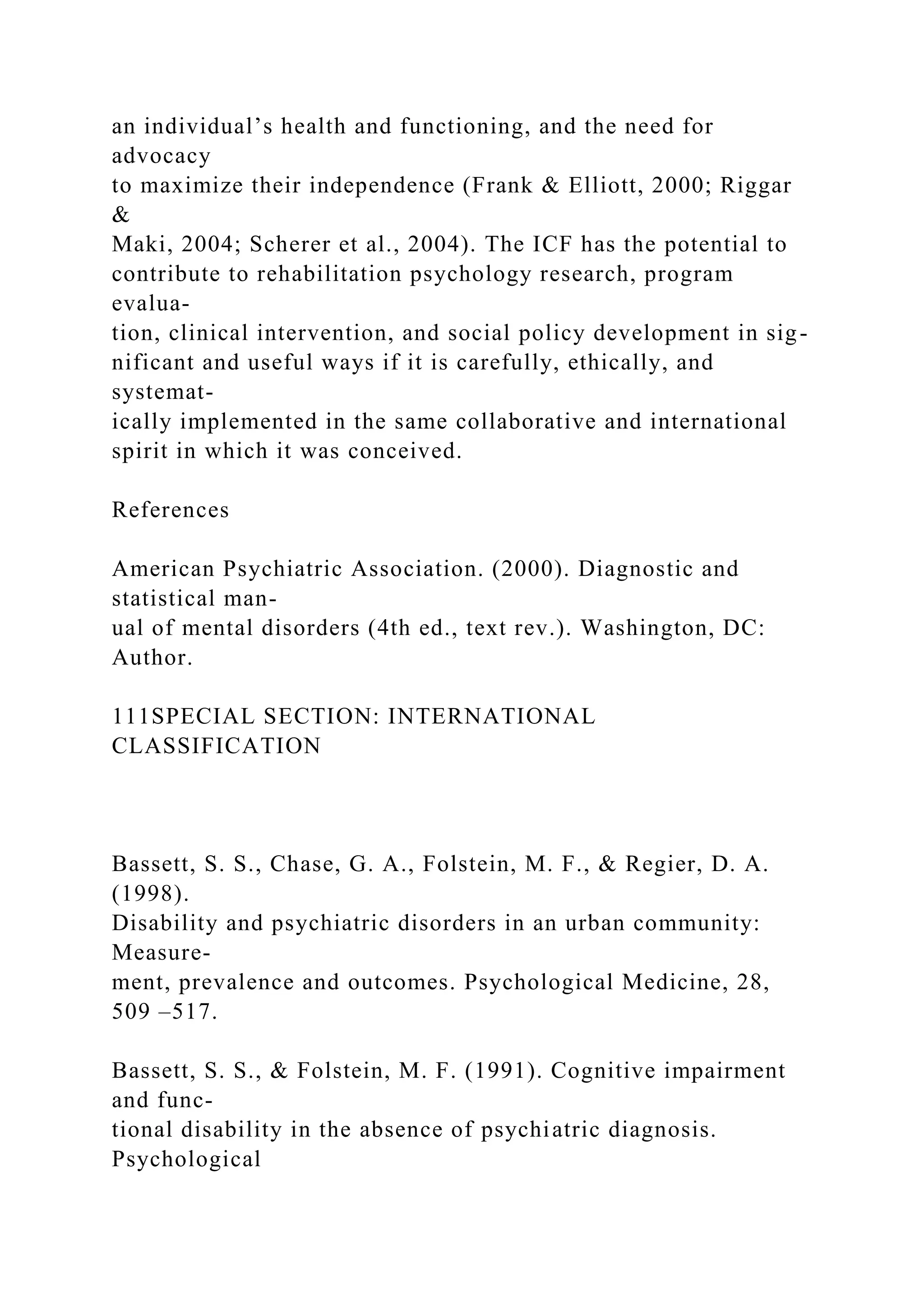 an individual’s health and functioning, and the need for
advocacy
to maximize their independence (Frank & Elliott, 2000; Riggar
&
Maki, 2004; Scherer et al., 2004). The ICF has the potential to
contribute to rehabilitation psychology research, program
evalua-
tion, clinical intervention, and social policy development in sig-
nificant and useful ways if it is carefully, ethically, and
systemat-
ically implemented in the same collaborative and international
spirit in which it was conceived.
References
American Psychiatric Association. (2000). Diagnostic and
statistical man-
ual of mental disorders (4th ed., text rev.). Washington, DC:
Author.
111SPECIAL SECTION: INTERNATIONAL
CLASSIFICATION
Bassett, S. S., Chase, G. A., Folstein, M. F., & Regier, D. A.
(1998).
Disability and psychiatric disorders in an urban community:
Measure-
ment, prevalence and outcomes. Psychological Medicine, 28,
509 –517.
Bassett, S. S., & Folstein, M. F. (1991). Cognitive impairment
and func-
tional disability in the absence of psychiatric diagnosis.
Psychological
 