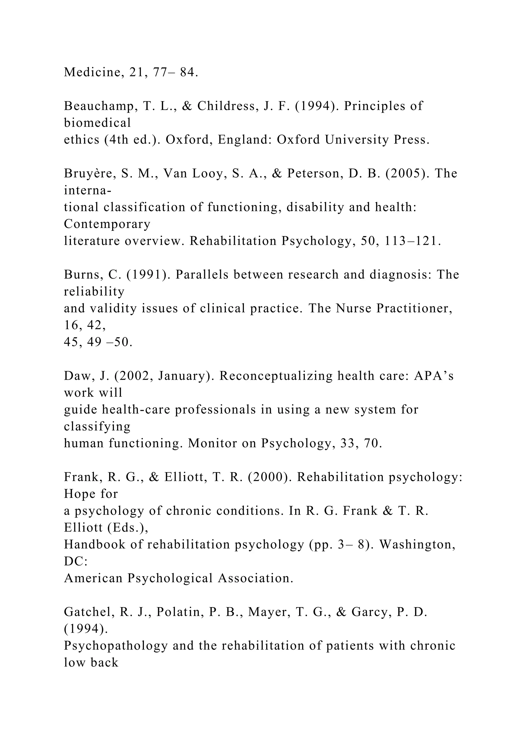 Medicine, 21, 77– 84.
Beauchamp, T. L., & Childress, J. F. (1994). Principles of
biomedical
ethics (4th ed.). Oxford, England: Oxford University Press.
Bruyère, S. M., Van Looy, S. A., & Peterson, D. B. (2005). The
interna-
tional classification of functioning, disability and health:
Contemporary
literature overview. Rehabilitation Psychology, 50, 113–121.
Burns, C. (1991). Parallels between research and diagnosis: The
reliability
and validity issues of clinical practice. The Nurse Practitioner,
16, 42,
45, 49 –50.
Daw, J. (2002, January). Reconceptualizing health care: APA’s
work will
guide health-care professionals in using a new system for
classifying
human functioning. Monitor on Psychology, 33, 70.
Frank, R. G., & Elliott, T. R. (2000). Rehabilitation psychology:
Hope for
a psychology of chronic conditions. In R. G. Frank & T. R.
Elliott (Eds.),
Handbook of rehabilitation psychology (pp. 3– 8). Washington,
DC:
American Psychological Association.
Gatchel, R. J., Polatin, P. B., Mayer, T. G., & Garcy, P. D.
(1994).
Psychopathology and the rehabilitation of patients with chronic
low back
 