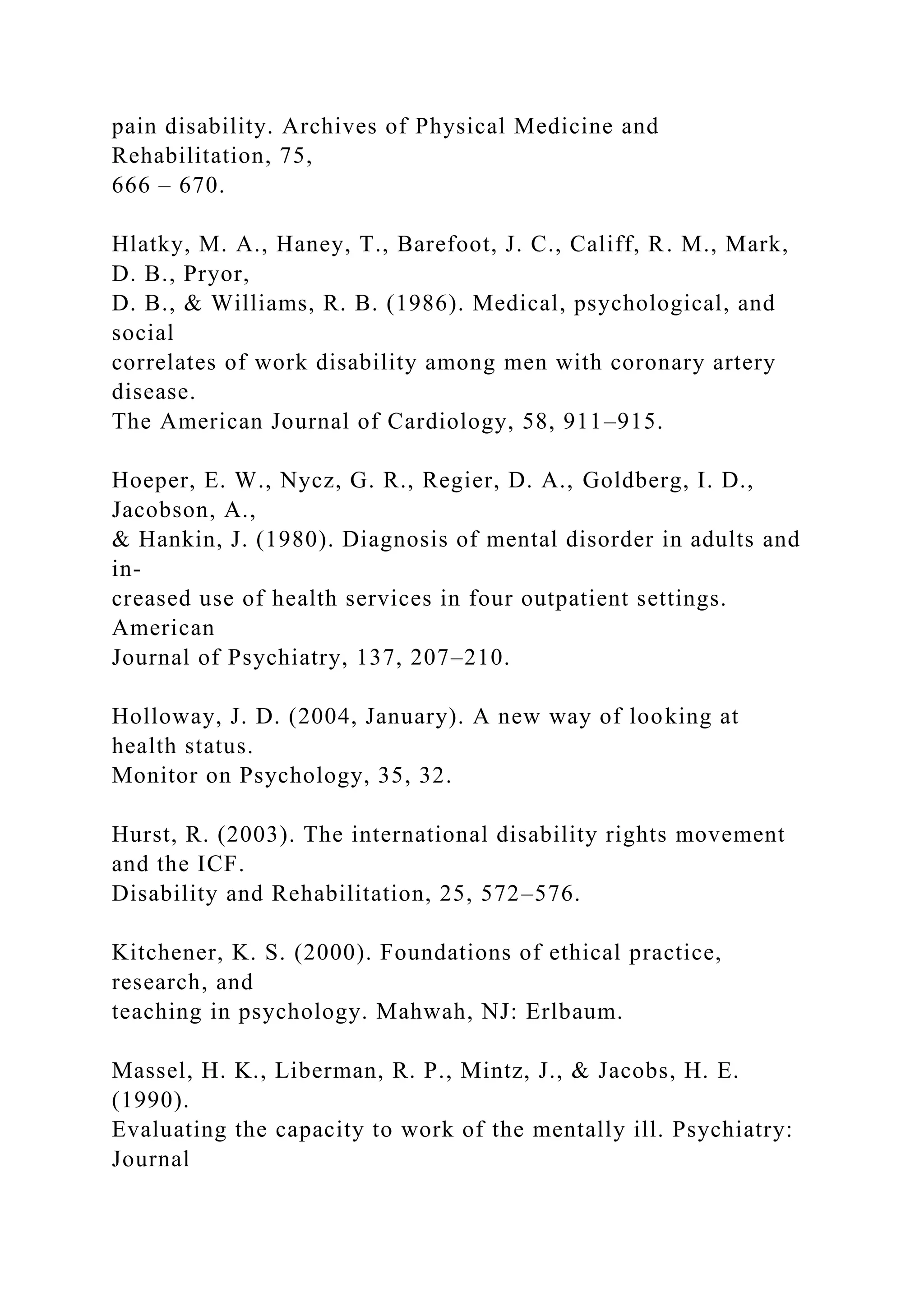 pain disability. Archives of Physical Medicine and
Rehabilitation, 75,
666 – 670.
Hlatky, M. A., Haney, T., Barefoot, J. C., Califf, R. M., Mark,
D. B., Pryor,
D. B., & Williams, R. B. (1986). Medical, psychological, and
social
correlates of work disability among men with coronary artery
disease.
The American Journal of Cardiology, 58, 911–915.
Hoeper, E. W., Nycz, G. R., Regier, D. A., Goldberg, I. D.,
Jacobson, A.,
& Hankin, J. (1980). Diagnosis of mental disorder in adults and
in-
creased use of health services in four outpatient settings.
American
Journal of Psychiatry, 137, 207–210.
Holloway, J. D. (2004, January). A new way of looking at
health status.
Monitor on Psychology, 35, 32.
Hurst, R. (2003). The international disability rights movement
and the ICF.
Disability and Rehabilitation, 25, 572–576.
Kitchener, K. S. (2000). Foundations of ethical practice,
research, and
teaching in psychology. Mahwah, NJ: Erlbaum.
Massel, H. K., Liberman, R. P., Mintz, J., & Jacobs, H. E.
(1990).
Evaluating the capacity to work of the mentally ill. Psychiatry:
Journal
 