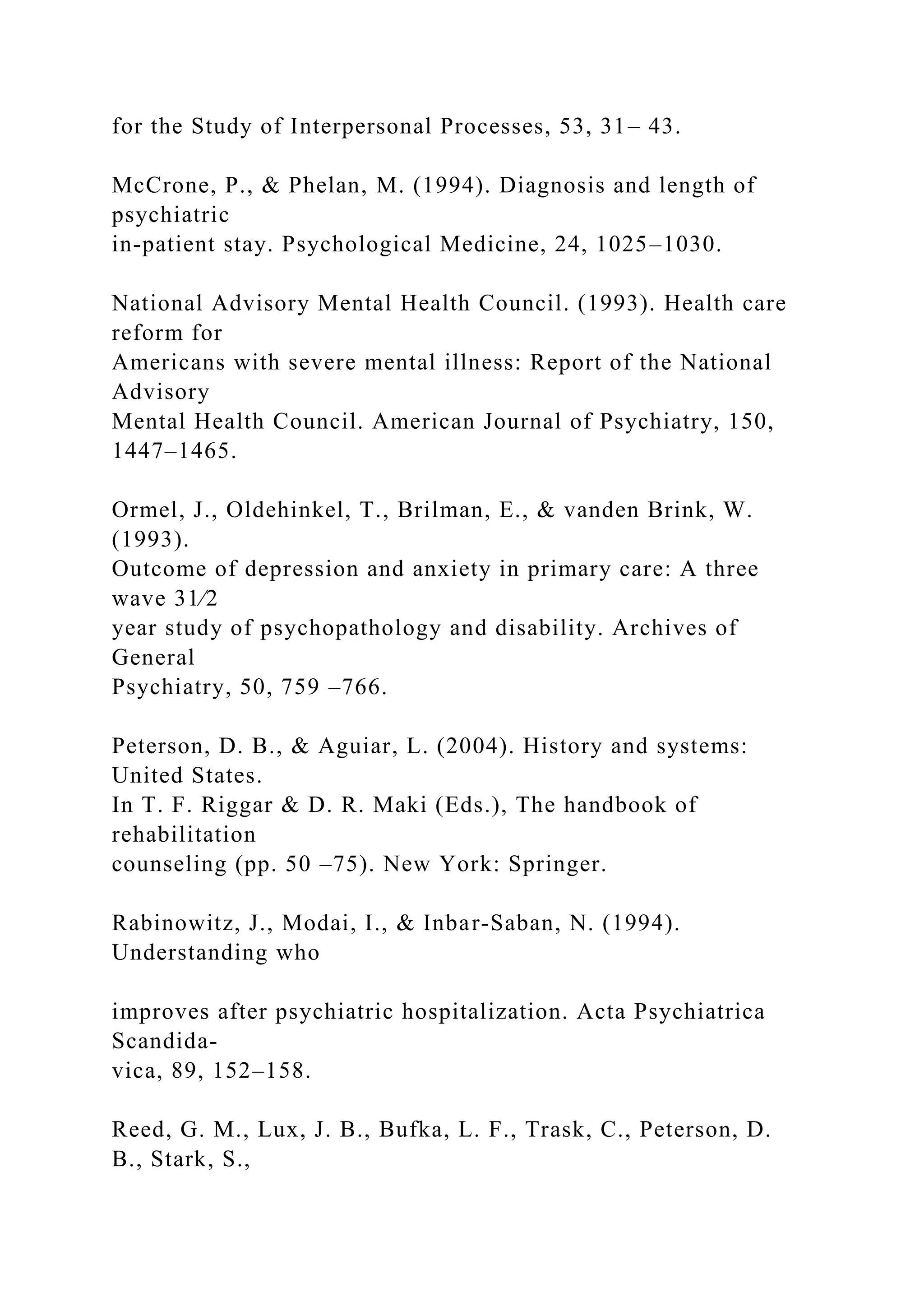 for the Study of Interpersonal Processes, 53, 31– 43.
McCrone, P., & Phelan, M. (1994). Diagnosis and length of
psychiatric
in-patient stay. Psychological Medicine, 24, 1025–1030.
National Advisory Mental Health Council. (1993). Health care
reform for
Americans with severe mental illness: Report of the National
Advisory
Mental Health Council. American Journal of Psychiatry, 150,
1447–1465.
Ormel, J., Oldehinkel, T., Brilman, E., & vanden Brink, W.
(1993).
Outcome of depression and anxiety in primary care: A three
wave 31⁄2
year study of psychopathology and disability. Archives of
General
Psychiatry, 50, 759 –766.
Peterson, D. B., & Aguiar, L. (2004). History and systems:
United States.
In T. F. Riggar & D. R. Maki (Eds.), The handbook of
rehabilitation
counseling (pp. 50 –75). New York: Springer.
Rabinowitz, J., Modai, I., & Inbar-Saban, N. (1994).
Understanding who
improves after psychiatric hospitalization. Acta Psychiatrica
Scandida-
vica, 89, 152–158.
Reed, G. M., Lux, J. B., Bufka, L. F., Trask, C., Peterson, D.
B., Stark, S.,
 