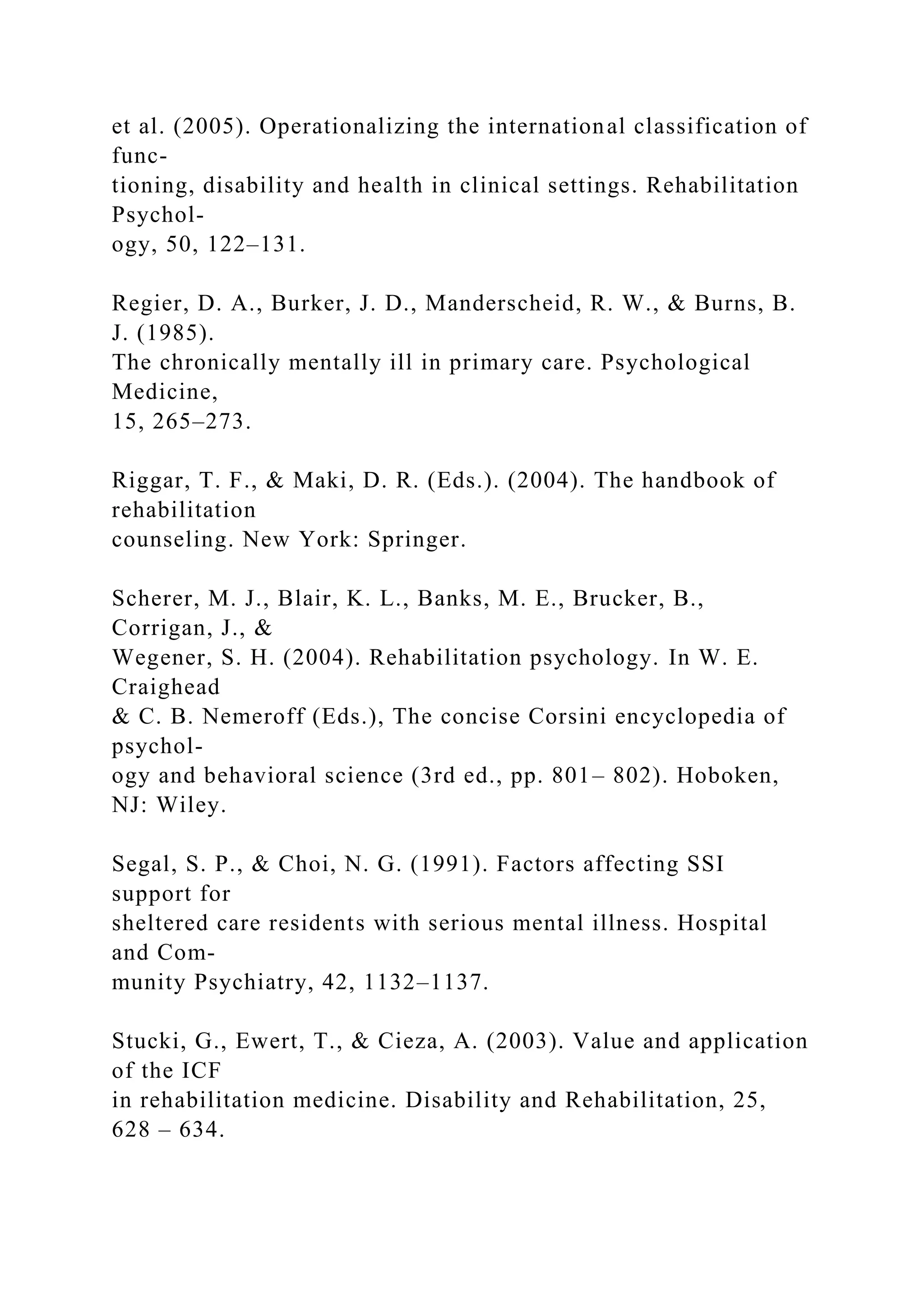 et al. (2005). Operationalizing the international classification of
func-
tioning, disability and health in clinical settings. Rehabilitation
Psychol-
ogy, 50, 122–131.
Regier, D. A., Burker, J. D., Manderscheid, R. W., & Burns, B.
J. (1985).
The chronically mentally ill in primary care. Psychological
Medicine,
15, 265–273.
Riggar, T. F., & Maki, D. R. (Eds.). (2004). The handbook of
rehabilitation
counseling. New York: Springer.
Scherer, M. J., Blair, K. L., Banks, M. E., Brucker, B.,
Corrigan, J., &
Wegener, S. H. (2004). Rehabilitation psychology. In W. E.
Craighead
& C. B. Nemeroff (Eds.), The concise Corsini encyclopedia of
psychol-
ogy and behavioral science (3rd ed., pp. 801– 802). Hoboken,
NJ: Wiley.
Segal, S. P., & Choi, N. G. (1991). Factors affecting SSI
support for
sheltered care residents with serious mental illness. Hospital
and Com-
munity Psychiatry, 42, 1132–1137.
Stucki, G., Ewert, T., & Cieza, A. (2003). Value and application
of the ICF
in rehabilitation medicine. Disability and Rehabilitation, 25,
628 – 634.
 