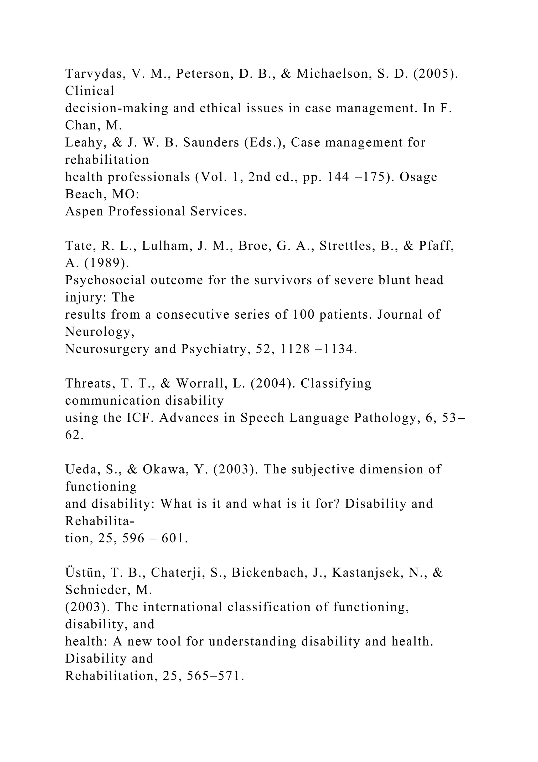 Tarvydas, V. M., Peterson, D. B., & Michaelson, S. D. (2005).
Clinical
decision-making and ethical issues in case management. In F.
Chan, M.
Leahy, & J. W. B. Saunders (Eds.), Case management for
rehabilitation
health professionals (Vol. 1, 2nd ed., pp. 144 –175). Osage
Beach, MO:
Aspen Professional Services.
Tate, R. L., Lulham, J. M., Broe, G. A., Strettles, B., & Pfaff,
A. (1989).
Psychosocial outcome for the survivors of severe blunt head
injury: The
results from a consecutive series of 100 patients. Journal of
Neurology,
Neurosurgery and Psychiatry, 52, 1128 –1134.
Threats, T. T., & Worrall, L. (2004). Classifying
communication disability
using the ICF. Advances in Speech Language Pathology, 6, 53–
62.
Ueda, S., & Okawa, Y. (2003). The subjective dimension of
functioning
and disability: What is it and what is it for? Disability and
Rehabilita-
tion, 25, 596 – 601.
Üstün, T. B., Chaterji, S., Bickenbach, J., Kastanjsek, N., &
Schnieder, M.
(2003). The international classification of functioning,
disability, and
health: A new tool for understanding disability and health.
Disability and
Rehabilitation, 25, 565–571.
 