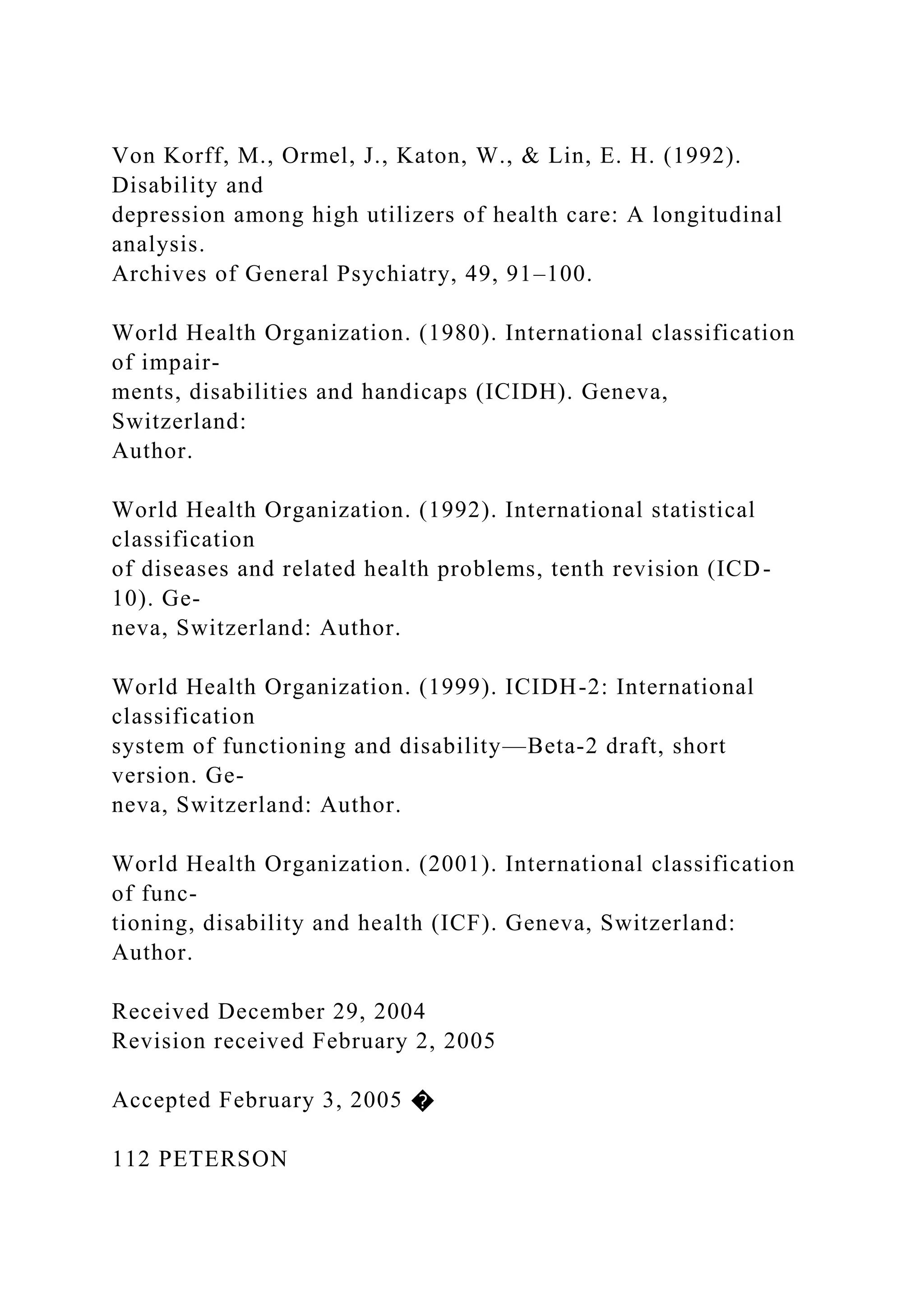 Von Korff, M., Ormel, J., Katon, W., & Lin, E. H. (1992).
Disability and
depression among high utilizers of health care: A longitudinal
analysis.
Archives of General Psychiatry, 49, 91–100.
World Health Organization. (1980). International classification
of impair-
ments, disabilities and handicaps (ICIDH). Geneva,
Switzerland:
Author.
World Health Organization. (1992). International statistical
classification
of diseases and related health problems, tenth revision (ICD-
10). Ge-
neva, Switzerland: Author.
World Health Organization. (1999). ICIDH-2: International
classification
system of functioning and disability—Beta-2 draft, short
version. Ge-
neva, Switzerland: Author.
World Health Organization. (2001). International classification
of func-
tioning, disability and health (ICF). Geneva, Switzerland:
Author.
Received December 29, 2004
Revision received February 2, 2005
Accepted February 3, 2005 �
112 PETERSON
 