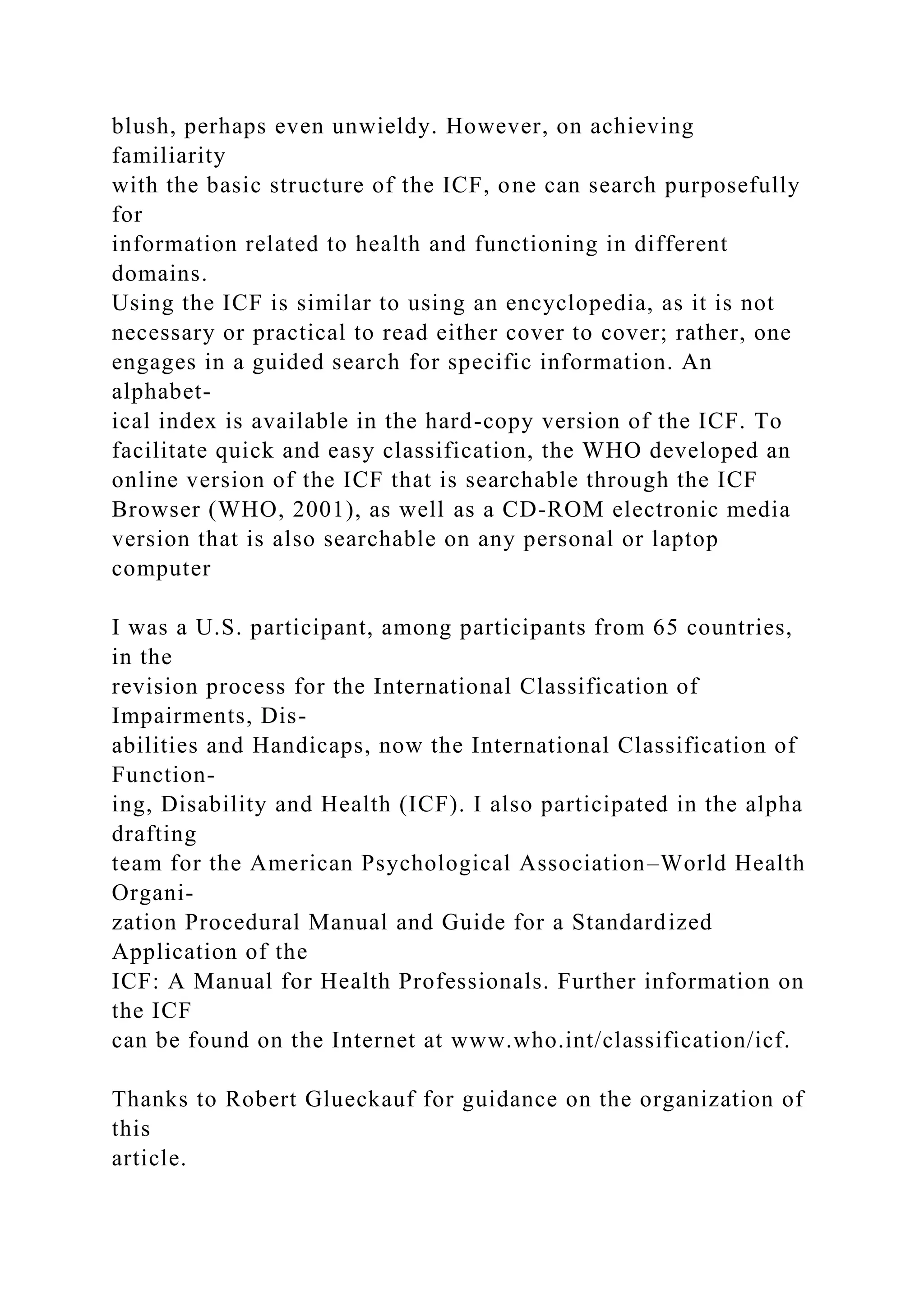 blush, perhaps even unwieldy. However, on achieving
familiarity
with the basic structure of the ICF, one can search purposefully
for
information related to health and functioning in different
domains.
Using the ICF is similar to using an encyclopedia, as it is not
necessary or practical to read either cover to cover; rather, one
engages in a guided search for specific information. An
alphabet-
ical index is available in the hard-copy version of the ICF. To
facilitate quick and easy classification, the WHO developed an
online version of the ICF that is searchable through the ICF
Browser (WHO, 2001), as well as a CD-ROM electronic media
version that is also searchable on any personal or laptop
computer
I was a U.S. participant, among participants from 65 countries,
in the
revision process for the International Classification of
Impairments, Dis-
abilities and Handicaps, now the International Classification of
Function-
ing, Disability and Health (ICF). I also participated in the alpha
drafting
team for the American Psychological Association–World Health
Organi-
zation Procedural Manual and Guide for a Standardized
Application of the
ICF: A Manual for Health Professionals. Further information on
the ICF
can be found on the Internet at www.who.int/classification/icf.
Thanks to Robert Glueckauf for guidance on the organization of
this
article.
 