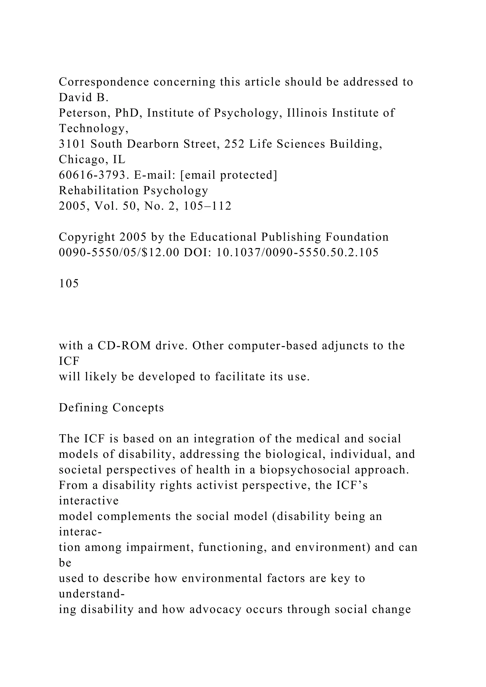 Correspondence concerning this article should be addressed to
David B.
Peterson, PhD, Institute of Psychology, Illinois Institute of
Technology,
3101 South Dearborn Street, 252 Life Sciences Building,
Chicago, IL
60616-3793. E-mail: [email protected]
Rehabilitation Psychology
2005, Vol. 50, No. 2, 105–112
Copyright 2005 by the Educational Publishing Foundation
0090-5550/05/$12.00 DOI: 10.1037/0090-5550.50.2.105
105
with a CD-ROM drive. Other computer-based adjuncts to the
ICF
will likely be developed to facilitate its use.
Defining Concepts
The ICF is based on an integration of the medical and social
models of disability, addressing the biological, individual, and
societal perspectives of health in a biopsychosocial approach.
From a disability rights activist perspective, the ICF’s
interactive
model complements the social model (disability being an
interac-
tion among impairment, functioning, and environment) and can
be
used to describe how environmental factors are key to
understand-
ing disability and how advocacy occurs through social change
 