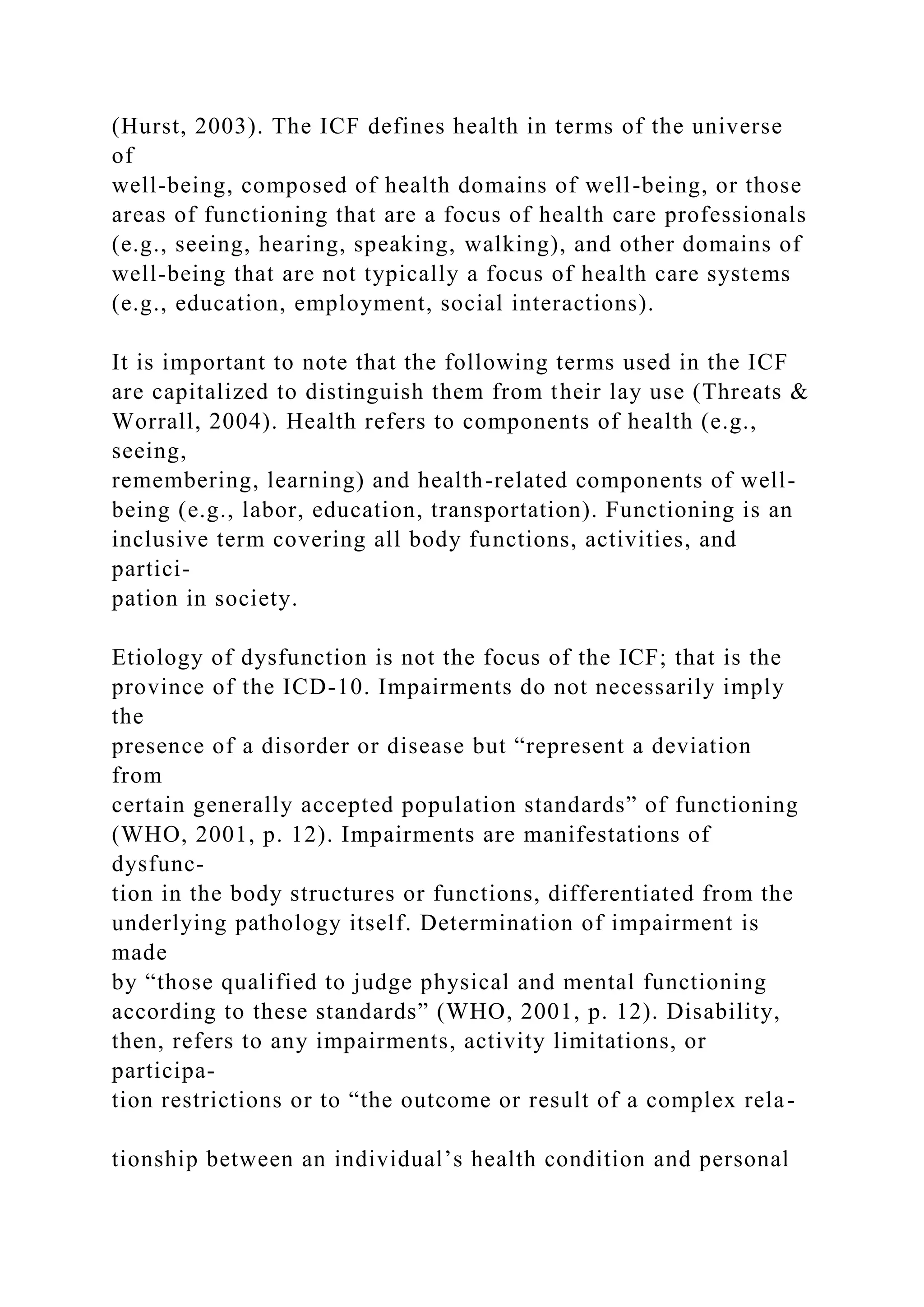 (Hurst, 2003). The ICF defines health in terms of the universe
of
well-being, composed of health domains of well-being, or those
areas of functioning that are a focus of health care professionals
(e.g., seeing, hearing, speaking, walking), and other domains of
well-being that are not typically a focus of health care systems
(e.g., education, employment, social interactions).
It is important to note that the following terms used in the ICF
are capitalized to distinguish them from their lay use (Threats &
Worrall, 2004). Health refers to components of health (e.g.,
seeing,
remembering, learning) and health-related components of well-
being (e.g., labor, education, transportation). Functioning is an
inclusive term covering all body functions, activities, and
partici-
pation in society.
Etiology of dysfunction is not the focus of the ICF; that is the
province of the ICD-10. Impairments do not necessarily imply
the
presence of a disorder or disease but “represent a deviation
from
certain generally accepted population standards” of functioning
(WHO, 2001, p. 12). Impairments are manifestations of
dysfunc-
tion in the body structures or functions, differentiated from the
underlying pathology itself. Determination of impairment is
made
by “those qualified to judge physical and mental functioning
according to these standards” (WHO, 2001, p. 12). Disability,
then, refers to any impairments, activity limitations, or
participa-
tion restrictions or to “the outcome or result of a complex rela-
tionship between an individual’s health condition and personal
 
