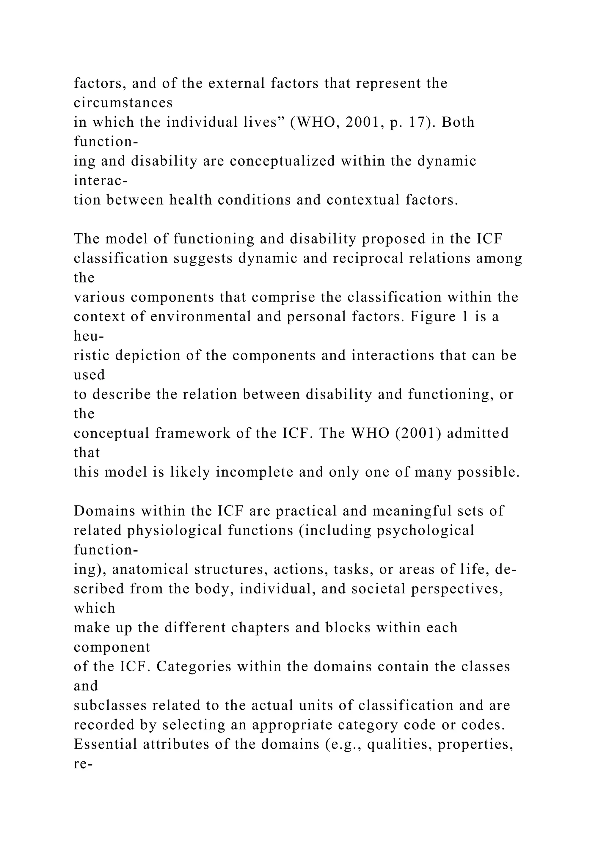 factors, and of the external factors that represent the
circumstances
in which the individual lives” (WHO, 2001, p. 17). Both
function-
ing and disability are conceptualized within the dynamic
interac-
tion between health conditions and contextual factors.
The model of functioning and disability proposed in the ICF
classification suggests dynamic and reciprocal relations among
the
various components that comprise the classification within the
context of environmental and personal factors. Figure 1 is a
heu-
ristic depiction of the components and interactions that can be
used
to describe the relation between disability and functioning, or
the
conceptual framework of the ICF. The WHO (2001) admitted
that
this model is likely incomplete and only one of many possible.
Domains within the ICF are practical and meaningful sets of
related physiological functions (including psychological
function-
ing), anatomical structures, actions, tasks, or areas of life, de-
scribed from the body, individual, and societal perspectives,
which
make up the different chapters and blocks within each
component
of the ICF. Categories within the domains contain the classes
and
subclasses related to the actual units of classification and are
recorded by selecting an appropriate category code or codes.
Essential attributes of the domains (e.g., qualities, properties,
re-
 
