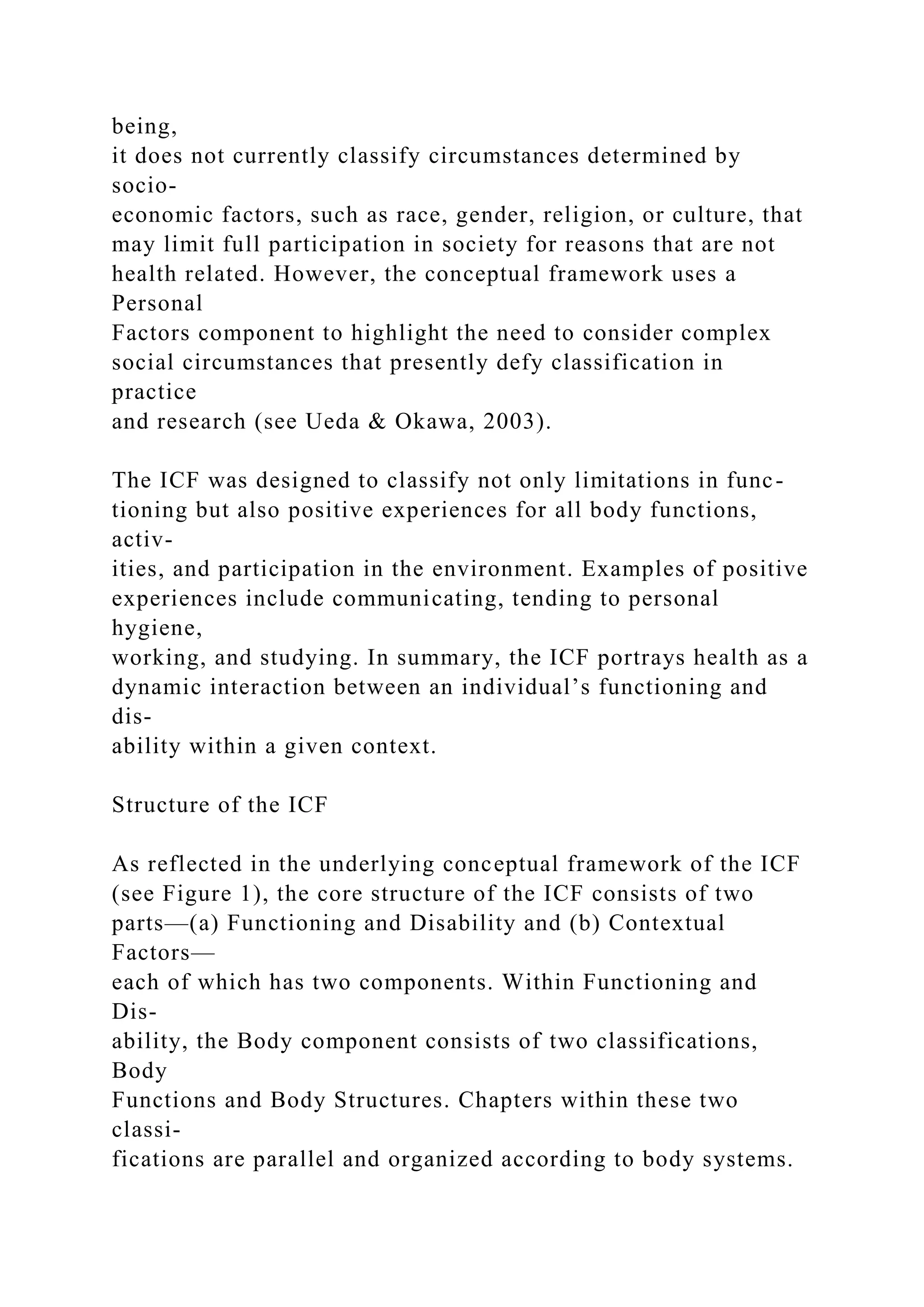 being,
it does not currently classify circumstances determined by
socio-
economic factors, such as race, gender, religion, or culture, that
may limit full participation in society for reasons that are not
health related. However, the conceptual framework uses a
Personal
Factors component to highlight the need to consider complex
social circumstances that presently defy classification in
practice
and research (see Ueda & Okawa, 2003).
The ICF was designed to classify not only limitations in func-
tioning but also positive experiences for all body functions,
activ-
ities, and participation in the environment. Examples of positive
experiences include communicating, tending to personal
hygiene,
working, and studying. In summary, the ICF portrays health as a
dynamic interaction between an individual’s functioning and
dis-
ability within a given context.
Structure of the ICF
As reflected in the underlying conceptual framework of the ICF
(see Figure 1), the core structure of the ICF consists of two
parts—(a) Functioning and Disability and (b) Contextual
Factors—
each of which has two components. Within Functioning and
Dis-
ability, the Body component consists of two classifications,
Body
Functions and Body Structures. Chapters within these two
classi-
fications are parallel and organized according to body systems.
 
