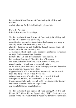 International Classification of Functioning, Disability and
Health:
An Introduction for Rehabilitation Psychologists
David B. Peterson
Illinois Institute of Technology
The International Classification of Functioning, Disability and
Health (ICF) represents a new way for
rehabilitation psychologists and other health care providers to
classify health and functioning. The ICF
classifies functioning and disability through the constructs of
Body Functions and Structures and
Activities and Participation and addresses contextual influences
through Environmental and Personal
Factors. The ICF and its companion classification, the
International Statistical Classification of Diseases
and Related Health Problems, Tenth Revision, provide a
complementary, broad, and meaningful picture
of the health of an individual or of entire populations. Research
and clinical implementation efforts
suggest that the ICF is a useful and meaningful public health
tool. The development of the ICF and its
universe and scope of application are reviewed. Critical
concepts are defined, the structure of the ICF is
illustrated, and clinical–research utility are featured in light of
the ethical considerations for responsible
use by rehabilitation psychologists.
The International Classification of Functioning, Disability and
Health (ICF; World Health Organization [WHO], 2001) was en-
dorsed by the 54th World Health Assembly for international use
 