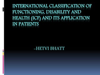 INTERNATIONAL CLASSIFICATION OF
FUNCTIONING, DISABILITY AND
HEALTH (ICF) AND ITS APPLICATION
IN PATIENTS
-HETVI BHATT
 