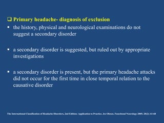  Primary headache- diagnosis of exclusion
 the history, physical and neurological examinations do not
suggest a secondary disorder
 a secondary disorder is suggested, but ruled out by appropriate
investigations

 a secondary disorder is present, but the primary headache attacks
did not occur for the first time in close temporal relation to the
causative disorder

The International Classification of Headache Disorders, 2nd Edition: Application to Practice. Jes Olesen. Functional Neurology 2005; 20(2): 61-68

 
