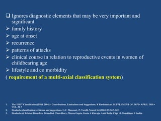 Ignores diagnostic elements that may be very important and
significant
 family history
 age at onset
 recurrence
 patterns of attacks
 clinical course in relation to reproductive events in women of
childbearing age
 lifestyle and co morbidity
( requirement of a multi-axial classification system)

1.
2.
3.

The “IHS” Classification (1988, 2004) – Contributions, Limitations and Suggestions. K Ravishankar. SUPPLEMENT OF JAPI • APRIL 2010 •
VOL. 58 7
Headache classification: criticism and suggestions. G.C. Manzoni , P. Torelli. Neurol Sci (2004) 25:S67–S69
Headache & Related Disorders. Debashish Chowdhury, Meena Gupta, Geeta A Khwaja, Amit Batla. Chpt r1. Shashikant S Seshia

 