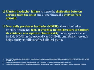  Cluster headache- failure to make the distinction between
chronic from the onset and cluster headache evolved from
episodic
 New daily persistent headache (NDPH)- Group 4 of other
primary headaches, lack of evidence in the literature to support
its existence as a separate clinical entity, more appropriate to
include NDPH in the Appendix to ICHD-II, until further research
helps clarify its still undefined clinical picture

1.
2.
3.

The “IHS” Classification (1988, 2004) – Contributions, Limitations and Suggestions. K Ravishankar. SUPPLEMENT OF JAPI • APRIL
2010 • VOL. 58 7
Headache classification: criticism and suggestions. G.C. Manzoni , P. Torelli. Neurol Sci (2004) 25:S67–S69
Headache & Related Disorders. Debashish Chowdhury, Meena Gupta, Geeta A Khwaja, Amit Batla. Chpt r1. Shashikant S Seshia

 