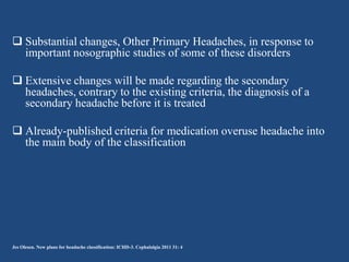  Substantial changes, Other Primary Headaches, in response to
important nosographic studies of some of these disorders
 Extensive changes will be made regarding the secondary
headaches, contrary to the existing criteria, the diagnosis of a
secondary headache before it is treated
 Already-published criteria for medication overuse headache into
the main body of the classification

Jes Olesen. New plans for headache classification: ICHD-3. Cephalalgia 2011 31: 4

 