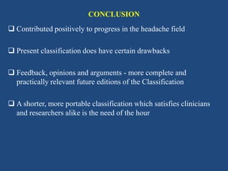 CONCLUSION
 Contributed positively to progress in the headache field
 Present classification does have certain drawbacks
 Feedback, opinions and arguments - more complete and
practically relevant future editions of the Classification
 A shorter, more portable classification which satisfies clinicians
and researchers alike is the need of the hour

 