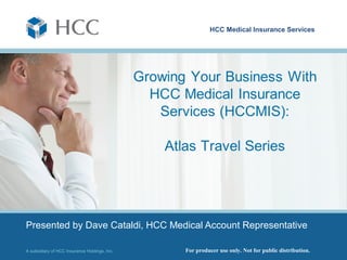 HCC Medical Insurance Services




                                               You’re already aware that our international travel
                                               medical product, Atlas Travel, is second-to-none,
                                               but how can you use it to grow your client base
                                               in this tough economic climate? In the next few
                                               minutes I will show you what type of clients
                                               typically need international travel medical
                                               coverage and where to find them. Some may
                                               already be in your book of business, unaware
                                               that international coverage is not only available,
                                               but necessary.



Presented by Dave Cataldi, HCC Medical Account Representative

A subsidiary of HCC Insurance Holdings, Inc.                  For producer use only. Not for public distribution.
 