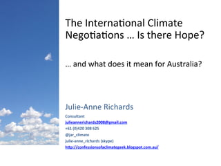 Julie-­‐Anne	
  Richards	
  
Consultant	
  
julieannerichards2008@gmail.com	
  
+61	
  (0)420	
  308	
  625	
  
@jar_climate	
  
julie-­‐anne_richards	
  (skype)	
  
hEp://confessionsofaclimategeek.blogspot.com.au/	
  	
  
The	
  Interna4onal	
  Climate	
  
Nego4a4ons	
  …	
  Is	
  there	
  Hope?	
  
…	
  and	
  what	
  does	
  it	
  mean	
  for	
  Australia?	
  
 
