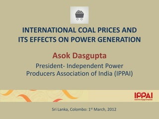 INTERNATIONAL COAL PRICES AND
ITS EFFECTS ON POWER GENERATION

           Asok Dasgupta
     President- Independent Power
  Producers Association of India (IPPAI)



           Sri Lanka, Colombo: 1st March, 2012
 