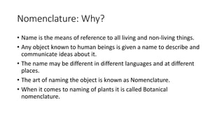Nomenclature: Why?
• Name is the means of reference to all living and non-living things.
• Any object known to human beings is given a name to describe and
communicate ideas about it.
• The name may be different in different languages and at different
places.
• The art of naming the object is known as Nomenclature.
• When it comes to naming of plants it is called Botanical
nomenclature.
 
