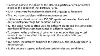 • Common name is the name of the plant in a particular area or locality
given by the people of that particular area.
• Such names vary from place to place and language to language.
• The two major problems with common names are:
• (1) there are about more than 250,000 species of vascular plants and
only a small percentage has common names;
• (2) the same name is often used for different plants and the same plant
may have different common names in different regions.
• To overcome the problems of common names, scientists suggested
names in such a way that it is accepted in the world and is used
internationally.
• But again, the problem remained the same, i.e., the language which is
not universal.
• So the botanists agreed to lay down certain rules and conditions.
 