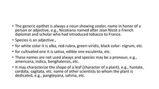 • The generic epithet is always a noun showing cooler, name in honor of a
person or adjective, e.g., Nicotiana named after Jean Nicot a French
diplomat and scholar who had introduced tobacco to France.
• Species is an adjective.,
• for white color it is alba, red-rubra, green-viridis, black color- nigrum, etc.
• for cultivated one it is sativa, edible one esculenta, etc.
• These names are not used always and species may be a pronoun, e.g.,
americana, indica, benghalensis, etc.
• It may characterize the shape of a leaf (character of a plant), e.g., hastate,
cordata, sagitata, etc. name of other scientists to whom the plant is
dedicated, e.g., pangteyana, sahnia, etc.
 