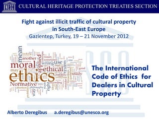 CULTURAL HERITAGE PROTECTION TREATIES SECTION

      Fight against illicit traffic of cultural property
                  in South-East Europe
         Gazientep, Turkey, 19 – 21 November 2012




                                    The International
                                    Code of Ethics for
                                    Dealers in Cultural
                                    Property

Alberto Deregibus   a.deregibus@unesco.org
 