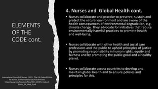 ELEMENTS
OF THE
CODE cont.
• Nurses collaborate and practise to preserve, sustain and
protect the natural environment and are aware of the
health consequences of environmental degradation, e.g.
climate change. They advocate for initiatives that reduce
environmentally harmful practices to promote health
and well-being.
• Nurses collaborate with other health and social care
professions and the public to uphold principles of justice
by promoting responsibility in human rights, equity and
fairness and by promoting the public good and a healthy
planet.
• Nurses collaborate across countries to develop and
maintain global health and to ensure policies and
principles for this.
International Council of Nurses. (2021). The ICN Code of Ethics
for Nurses. In International Council of Nurses.
https://www.icn.ch/system/files/2021-10/ICN_Code-of-
Ethics_EN_Web_0.pdf
 