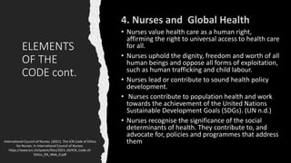 ELEMENTS
OF THE
CODE cont.
• Nurses value health care as a human right,
affirming the right to universal access to health care
for all.
• Nurses uphold the dignity, freedom and worth of all
human beings and oppose all forms of exploitation,
such as human trafficking and child labour.
• Nurses lead or contribute to sound health policy
development.
• Nurses contribute to population health and work
towards the achievement of the United Nations
Sustainable Development Goals (SDGs). (UN n.d.)
• Nurses recognise the significance of the social
determinants of health. They contribute to, and
advocate for, policies and programmes that address
them
International Council of Nurses. (2021). The ICN Code of Ethics
for Nurses. In International Council of Nurses.
https://www.icn.ch/system/files/2021-10/ICN_Code-of-
Ethics_EN_Web_0.pdf
 