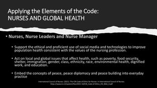 Applying the Elements of the Code:
NURSES AND GLOBAL HEALTH
• Support the ethical and proficient use of social media and technologies to improve
population health consistent with the values of the nursing profession.
• Act on local and global issues that affect health, such as poverty, food security,
shelter, immigration, gender, class, ethnicity, race, environmental health, dignified
work, and education.
• Embed the concepts of peace, peace diplomacy and peace building into everyday
practice
International Council of Nurses. (2021). The ICN Code of Ethics for Nurses. In International Council of Nurses.
https://www.icn.ch/system/files/2021-10/ICN_Code-of-Ethics_EN_Web_0.pdf
 