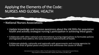 Applying the Elements of the Code:
NURSES AND GLOBAL HEALTH
• Update knowledge and increase awareness about the UN SDGs for population
health and actively strategize nursing’s participation in achieving these goals.
• Collaborate with other national and international nursing organisations to formulate policies
and legislation that address the socio-economic determinants of health.
• Collaborate globally, nationally and regionally with governments and nursing agencies to
further the ends of global peace and justice and ameliorate the causes of illness
International Council of Nurses. (2021). The ICN Code of Ethics for Nurses. In International Council of Nurses.
https://www.icn.ch/system/files/2021-10/ICN_Code-of-Ethics_EN_Web_0.pdf
 