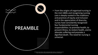 PREAMBLE
• From the origins of organised nursing in
the mid-1800s and recognising nursing
care is deeply rooted in the traditions
and practices of equity and inclusion
and in the appreciation of diversity,
nurses have consistently recognised
four fundamental nursing
responsibilities: to promote health, to
prevent illness, to restore health, and to
alleviate suffering and promote a
dignified death. The need for nursing is
universal.
International Council of Nurses. (2021). The ICN Code of Ethics for Nurses. In International Council of
Nurses. https://www.icn.ch/system/files/2021-10/ICN_Code-of-Ethics_EN_Web_0.pdf
 