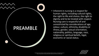 PREAMBLE
• Inherent in nursing is a respect for
human rights, including cultural rights,
the right to life and choice, the right to
dignity and to be treated with respect.
Nursing care is respectful of and
unrestricted by considerations of age,
colour, culture, ethnicity, disability or
illness, gender, sexual orientation,
nationality, politics, language, race,
religious or spiritual beliefs, legal,
economic or social status.
International Council of Nurses. (2021). The ICN Code of Ethics for Nurses. In International Council of
Nurses. https://www.icn.ch/system/files/2021-10/ICN_Code-of-Ethics_EN_Web_0.pdf
 