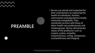 PREAMBLE
• Nurses are valued and respected for
their contributions to improving the
health of individuals, families,
communities and populations locally,
nationally and globally. They
coordinate services with those of
other health care professionals and
related groups. Nurses demonstrate
values of the profession such as
respect, justice, empathy,
responsiveness, caring, compassion,
trustworthiness and integrity.
International Council of Nurses. (2021). The ICN Code of Ethics for Nurses. In International Council of
Nurses. https://www.icn.ch/system/files/2021-10/ICN_Code-of-Ethics_EN_Web_0.pdf
 
