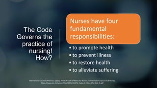 The Code
Governs the
practice of
nursing!
How?
Nurses have four
fundamental
responsibilities:
• to promote health
• to prevent illness
• to restore health
• to alleviate suffering
International Council of Nurses. (2021). The ICN Code of Ethics for Nurses. In International Council of Nurses.
https://www.icn.ch/system/files/2021-10/ICN_Code-of-Ethics_EN_Web_0.pdf
 