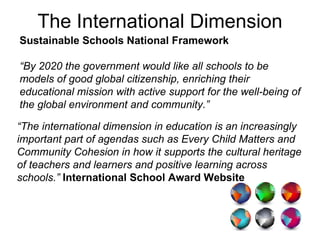 Sustainable Schools National Framework   “ By 2020 the government would like all schools to be models of good global citizenship, enriching their educational mission with active support for the well-being of the global environment and community.” “ The international dimension in education is an increasingly important part of agendas such as Every Child Matters and Community Cohesion in how it supports the cultural heritage of teachers and learners and positive learning across schools.”  International School Award Website The International Dimension 