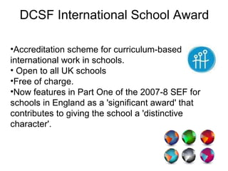 DCSF International School Award Accreditation scheme for curriculum-based international work in schools.  Open to all UK schools  Free of charge.  Now features in Part One of the 2007-8 SEF for schools in England as a 'significant award' that contributes to giving the school a 'distinctive character'. 