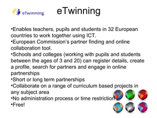 eTwinning Enables teachers, pupils and students in 32 European countries to work together using ICT. European Commission’s partner finding and online collaboration tool.  Schools and colleges (working with pupils and students between the ages of 3 and 20) can register details, create a profile, search for partners and engage in online partnerships  Short or long term partnerships Collaborate on a range of curriculum based projects in any subject area  No administration process or time restriction  Free! 