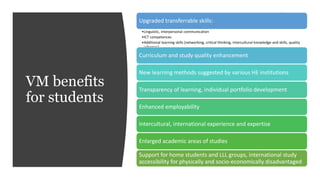 VM benefits
for students
Upgraded transferrable skills:
•Linguistic, interpersonal communication
•ICT competences
•Additional learning skills (networking, critical thinking, intercultural knowledge and skills, quality
schemes)
Curriculum and study quality enhancement
New learning methods suggested by various HE institutions
Transparency of learning, individual portfolio development
Enhanced employability
Intercultural, international experience and expertise
Enlarged academic areas of studies
Support for home students and LLL groups, international study
accessibility for physically and socio-economically disadvantaged
 