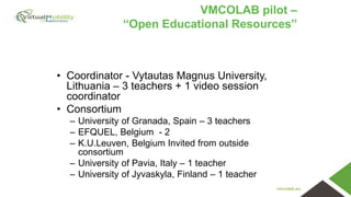vmcolab.eu
VMCOLAB pilot –
“Open Educational Resources”
• Coordinator - Vytautas Magnus University,
Lithuania – 3 teachers + 1 video session
coordinator
• Consortium
– University of Granada, Spain – 3 teachers
– EFQUEL, Belgium - 2
– K.U.Leuven, Belgium Invited from outside
consortium
– University of Pavia, Italy – 1 teacher
– University of Jyvaskyla, Finland – 1 teacher
 